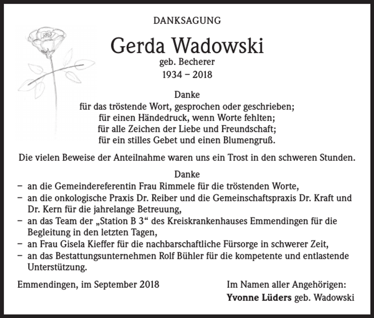 <p>DANKSAGUNG</p><p>Gerda Wadowski<br />geb. Becherer<br />1934 – 2018</p><p>Danke<br />für das tröstende Wort, gesprochen oder geschrieben;<br />für einen Händedruck, wenn Worte fehlten;<br />für alle Zeichen der Liebe und Freundschaft;<br />für ein stilles Gebet und einen Blumengruß.<br />Die vielen Beweise der Anteilnahme waren uns ein Trost in den schweren Stunden.<br />Danke<br />– an die Gemeindereferentin Frau Rimmele für die tröstenden Worte,<br />– an die onkologische Praxis Dr. Reiber und die Gemeinschaftspraxis Dr. Kraft und<br />Dr. Kern für die jahrelange Betreuung,<br />– an das Team der „Station B 3“ des Kreiskrankenhauses Emmendingen für die<br />Begleitung in den letzten Tagen,<br />– an Frau Gisela Kieffer für die nachbarschaftliche Fürsorge in schwerer Zeit,<br />– an das Bestattungsunternehmen Rolf Bühler für die kompetente und entlastende<br />Unterstützung.<br />Emmendingen, im September 2018</p><p>Im Namen aller Angehörigen:<br />Yvonne Lüders geb. Wadowski</p>