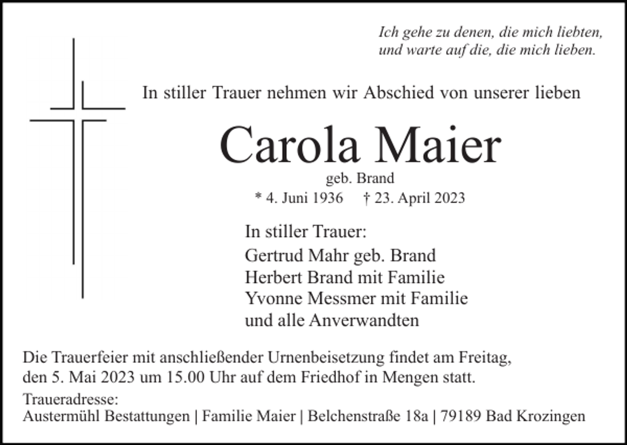 <p>Ich gehe zu denen, die mich liebten,<br />und warte auf die, die mich lieben.</p><p>In stiller Trauer nehmen wir Abschied von unserer lieben</p><p>Carola Maier<br />geb. Brand<br />* 4. Juni 1936 † 23. April 2023</p><p>In stiller Trauer:<br />Gertrud Mahr geb. Brand<br />Herbert Brand mit Familie<br />Yvonne Messmer mit Familie<br />und alle Anverwandten<br />Die Trauerfeier mit anschließender Urnenbeisetzung findet am Freitag,<br />den 5. Mai 2023 um 15.00 Uhr auf dem Friedhof in Mengen statt.<br />Traueradresse:<br />Austermühl Bestattungen | Familie Maier | Belchenstraße 18a | 79189 Bad Krozingen</p>