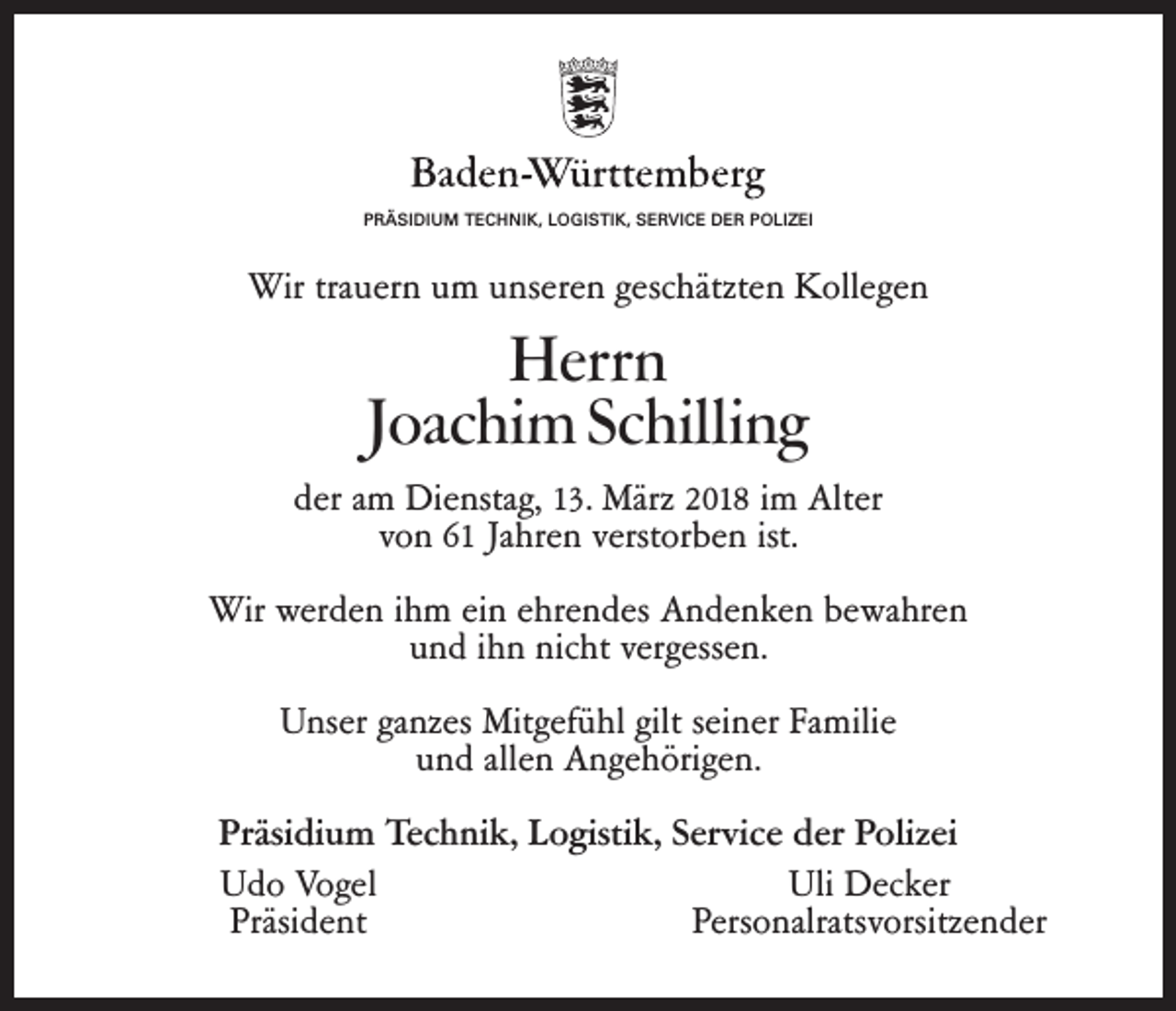 <p>PPRÄSIDIUM<br />R Ä SI DI U M TECHNIK,<br />T E C H NI K, LOGISTIK,<br />L O GI S TI K, SERVICE<br />S E R VI C EDER<br />D E RPOLIZEI<br />P O LI Z EI</p><p>Wirtratrauern<br />Wir<br />u er n uum<br />m uunseren<br />ns er e n ggeschätzten<br />es c hätzt e n Kollegen<br />K oll e g e n</p><p>HHerrn<br />err n<br />JJoachim<br />oac hi mSchilling<br />Sc hilli n g</p><p>dder<br />er aamm Dienstag,<br />Di e nsta g, 13.<br />1 3. März<br />März2018<br />2 0 18im<br />i mAlter<br />Alt er<br />vvon<br />o n 61<br />6 1 Jahren<br />Ja hr e n verstorben<br />v erst or b e nist.<br />ist.<br />Wir<br />er d e n i ihm<br />h m eiein<br />n eehrendes<br />hr e n d es Andenken<br />A n d e n k e n bewahren<br />b e wa hr e n<br />Wir wwerden<br />u n d iihn<br />h n nicht<br />ni c ht vergessen.<br />v er g ess e n.<br />und<br />ganzes<br />UUnser<br />ns er ga<br />nz es Mitgefühl<br />Mit g ef ü hl gilt<br />gilt seiner<br />s ei n erFamilie<br />Fa mili e<br />uund<br />n d all<br />e n Angehörigen.<br />A n g e h öri g e n.<br />allen<br />Präsidium<br />Pr<br />äsi di u m Technik,<br />Te c h ni k, Logistik,<br />L o gisti k,Service<br />S er vi c eder<br />d erPolizei<br />P oli z ei<br />UUdo<br />d o Vogel<br />Vo g el<br />Uli<br />D e c k er</p><p>Uli Decker<br />Präsi d e nt<br />P ers o nalrats v orsitz e n d er<br />Präsident<br />Personalratsvorsitzender</p>
