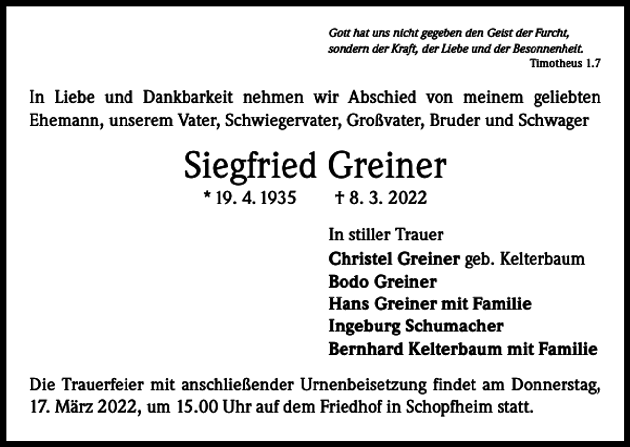 <p>Gott hat uns nicht gegeben den Geist der Furcht,<br />sondern der Kraft, der Liebe und der Besonnenheit.</p><p>Timotheus 1.7</p><p>In Liebe und Dankbarkeit nehmen wir Abschied von meinem geliebten<br />­Ehemann, unserem Vater, Schwiegervater, Großvater, Bruder und Schwager</p><p>Siegfried Greiner<br />* 19. 4. 1935 † 8. 3. 2022<br />In stiller Trauer<br />Christel Greiner geb. Kelterbaum<br />Bodo Greiner<br />Hans Greiner mit Familie<br />Ingeburg Schumacher<br />Bernhard Kelterbaum mit Familie<br />Die Trauerfeier mit anschließender Urnenbeisetzung findet am Donnerstag,<br />17. März 2022, um 15.00 Uhr auf dem Friedhof in Schopfheim statt.</p>