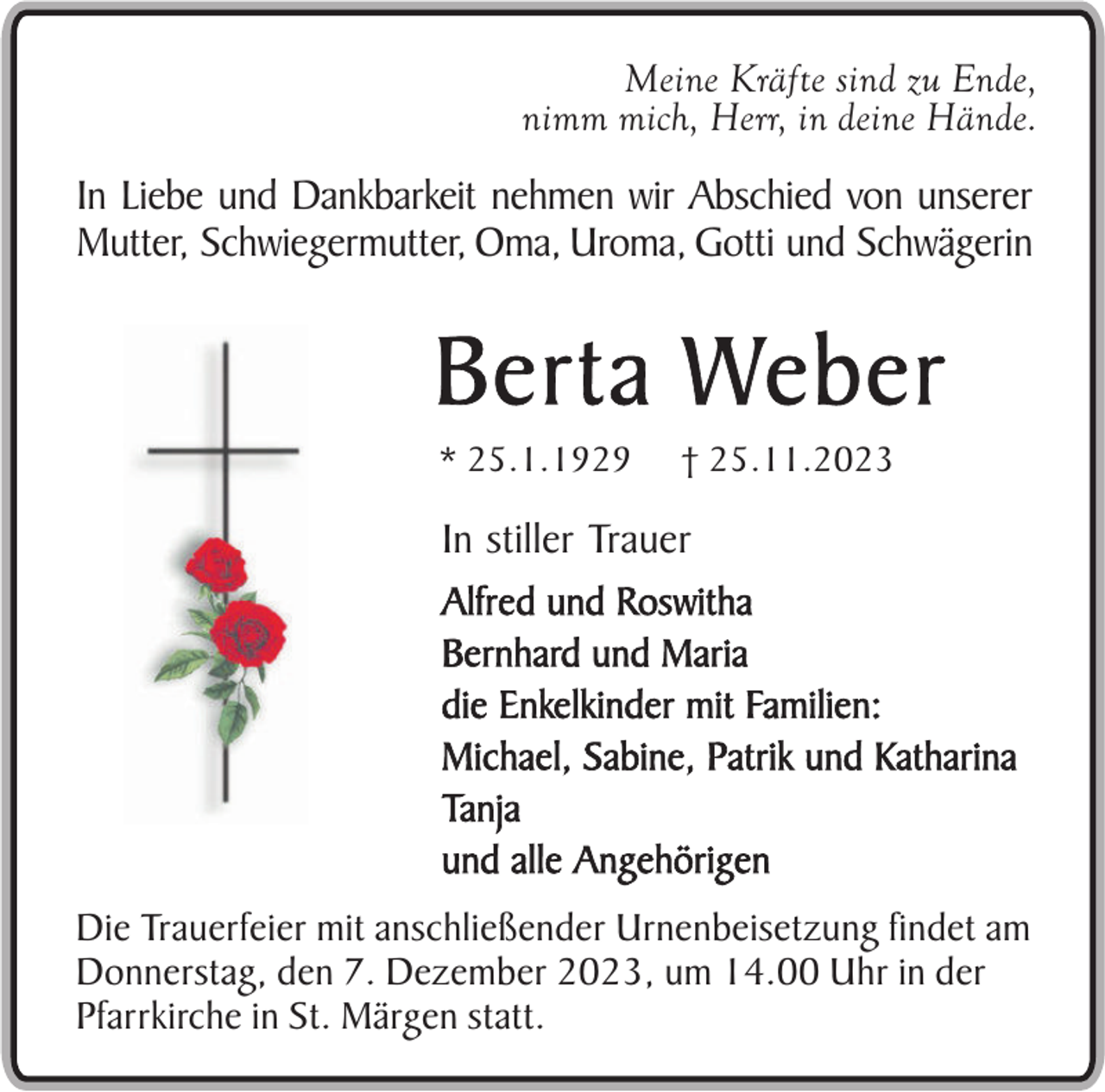 <p>Meine Kräfte sind zu Ende,<br />nimm mich, Herr, in deine Hände.</p><p>In Liebe und Dankbarkeit nehmen wir Abschied von unserer<br />Mutter, Schwiegermutter, Oma, Uroma, Gotti und Schwägerin</p><p>Berta Weber<br />* 25.1.1929</p><p>† 25.11.2023</p><p>In stiller Trauer<br />Alfred und Roswitha<br />Bernhard und Maria<br />die Enkelkinder mit Familien:<br />Michael, Sabine, Patrik und Katharina<br />Tanja<br />und alle Angehörigen<br />Die Trauerfeier mit anschließender Urnenbeisetzung findet am<br />Donnerstag, den 7. Dezember 2023, um 14.00 Uhr in der<br />Pfarrkirche in St. Märgen statt.</p>