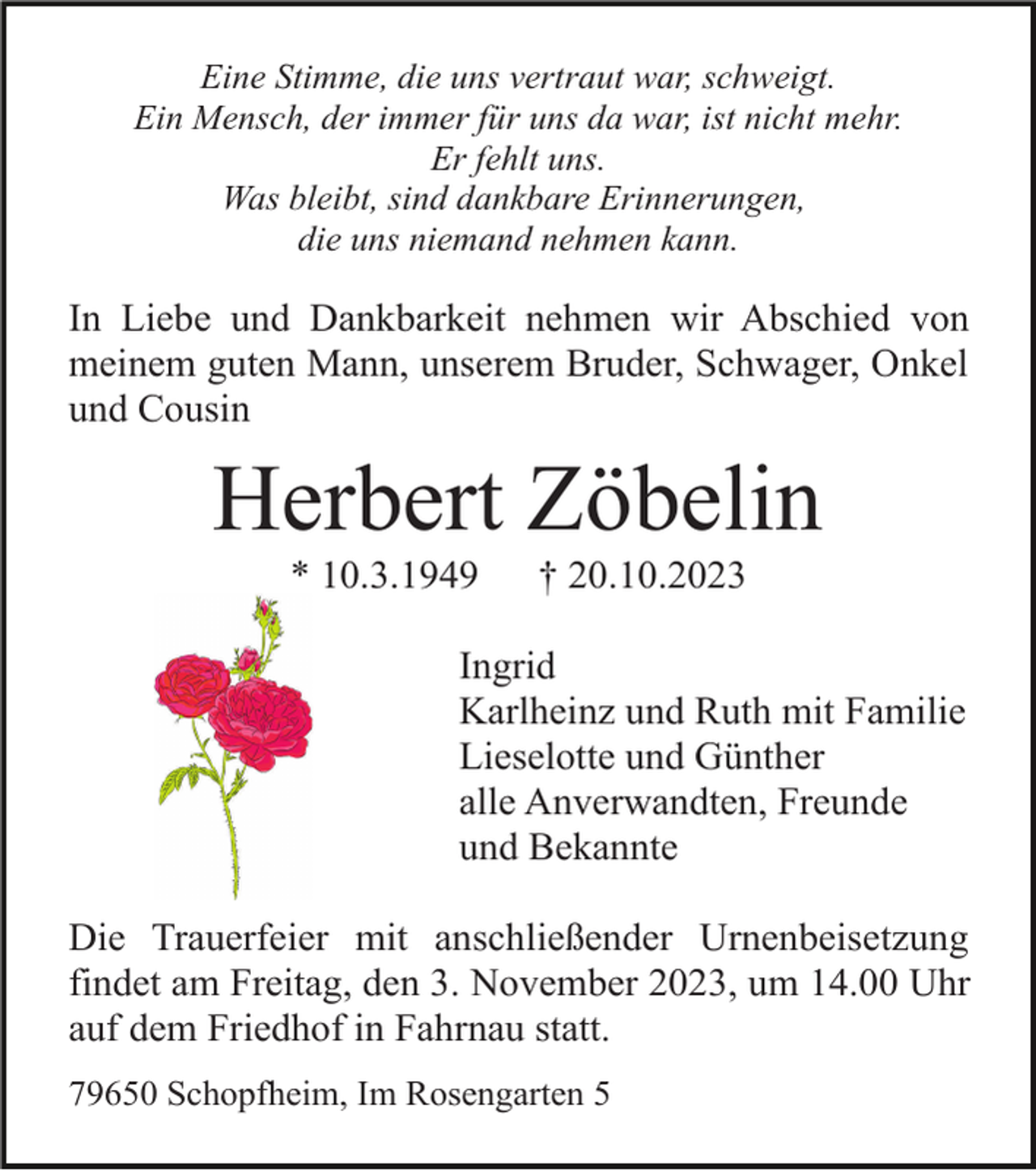 <p>Eine Stimme, die uns vertraut war, schweigt.<br />Ein Mensch, der immer für uns da war, ist nicht mehr.<br />Er fehlt uns.<br />Was bleibt, sind dankbare Erinnerungen,<br />die uns niemand nehmen kann.</p><p>In Liebe und Dankbarkeit nehmen wir Abschied von<br />meinem guten Mann, unserem Bruder, Schwager, Onkel<br />und Cousin</p><p>Herbert Zöbelin<br />* 10.3.1949</p><p>† 20.10.2023</p><p>Ingrid<br />Karlheinz und Ruth mit Familie<br />Lieselotte und Günther<br />alle Anverwandten, Freunde<br />und Bekannte<br />Die Trauerfeier mit anschließender Urnenbeisetzung<br />findet am Freitag, den 3. November 2023, um 14.00 Uhr<br />auf dem Friedhof in Fahrnau statt.<br />79650 Schopfheim, Im Rosengarten 5</p>
