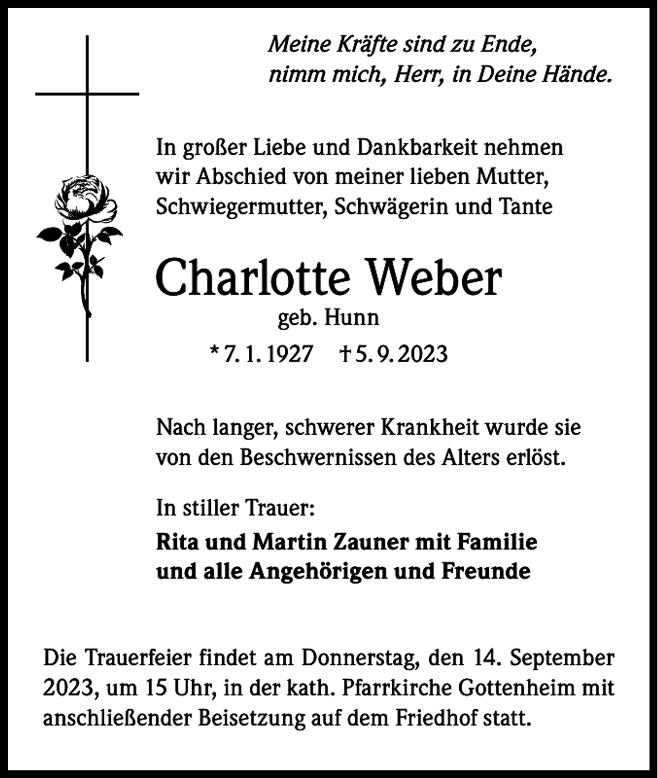 <p>Meine Kräfte sind zu Ende,<br />nimm mich, Herr, in Deine Hände.<br />In großer Liebe und Dankbarkeit nehmen<br />wir Abschied von meiner lieben Mutter,<br />Schwiegermutter, Schwägerin und Tante</p><p>Charlotte Weber<br />geb. Hunn<br />* 7. 1. 1927 † 5. 9. 2023</p><p>Nach langer, schwerer Krankheit wurde sie<br />von den Beschwernissen des Alters erlöst.<br />In stiller Trauer:<br />Rita und Martin Zauner mit Familie<br />und alle Angehörigen und Freunde<br />Die Trauerfeier findet am Donnerstag, den 14. September<br />2023, um 15 Uhr, in der kath. Pfarrkirche Gottenheim mit<br />anschließender Beisetzung auf dem Friedhof statt.</p>