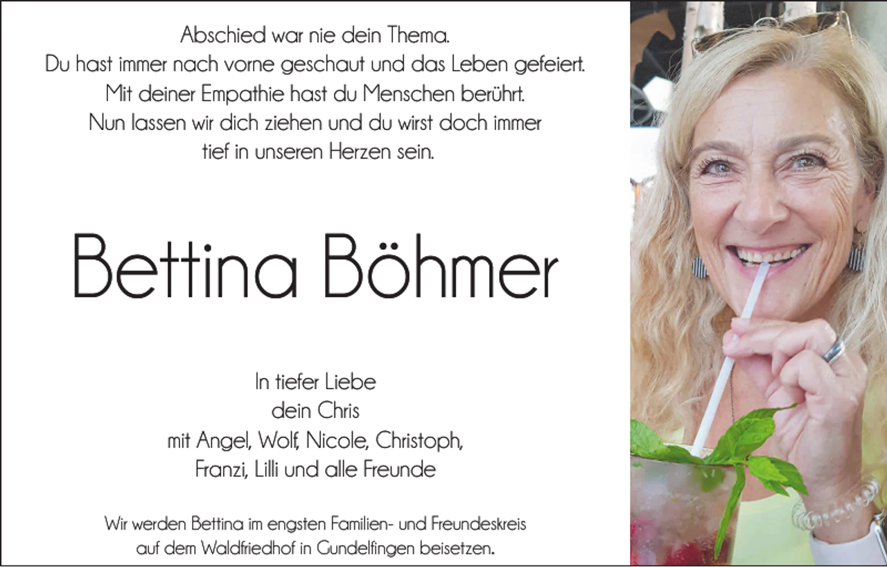 <p>Abschied war nie dein Thema.<br />Du hast immer nach vorne geschaut und das Leben gefeiert.<br />Mit deiner Empathie hast du Menschen berührt.<br />Nun lassen wir dich ziehen und du wirst doch immer<br />tief in unseren Herzen sein.</p><p>Bettina Böhmer<br />In tiefer Liebe<br />dein Chris<br />mit Angel, Wolf, Nicole, Christoph,<br />Franzi, Lilli und alle Freunde<br />Wir werden Bettina im engsten Familien- und Freundeskreis<br />auf dem Waldfriedhof in Gundelfingen beisetzen.</p>