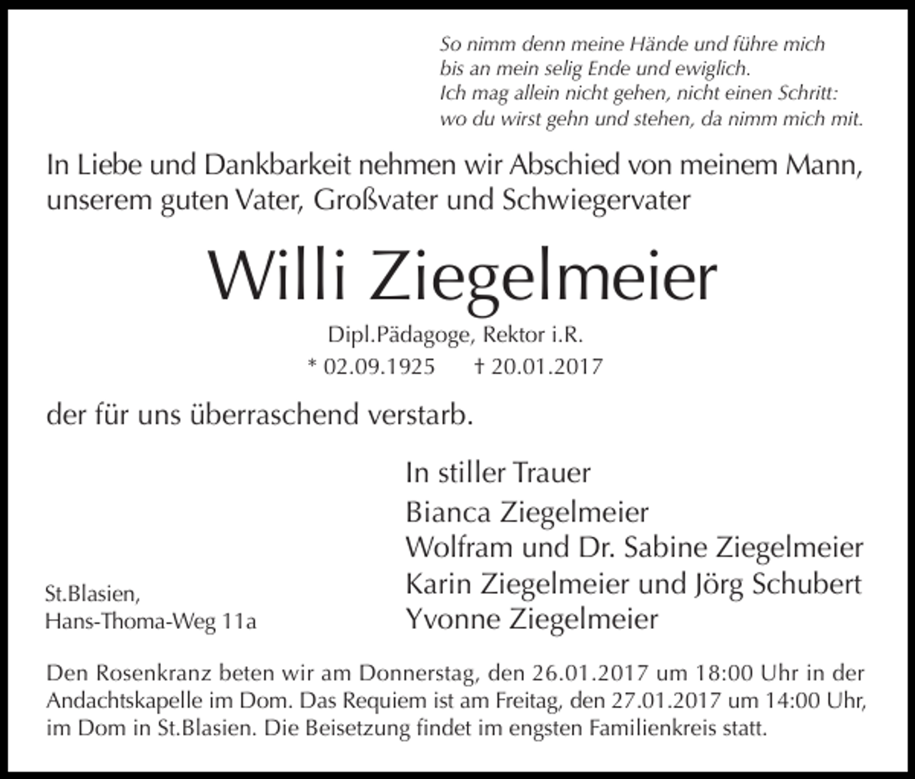 <p>So nimm denn meine Hände und führe mich<br />bis an mein selig Ende und ewiglich.<br />Ich mag allein nicht gehen, nicht einen Schritt:<br />wo du wirst gehn und stehen, da nimm mich mit.</p><p>In Liebe und Dankbarkeit nehmen wir Abschied von meinem Mann,<br />unserem guten Vater, Großvater und Schwiegervater</p><p>Willi Ziegelmeier<br />Dipl.Pädagoge, Rektor i.R.<br />* 02.09.1925<br />† 20.01.2017</p><p>der für uns überraschend verstarb.</p><p>St.Blasien,<br />Hans-Thoma-Weg 11a</p><p>In stiller Trauer<br />Bianca Ziegelmeier<br />Wolfram und Dr. Sabine Ziegelmeier<br />Karin Ziegelmeier und Jörg Schubert<br />Yvonne Ziegelmeier</p><p>Den Rosenkranz beten wir am Donnerstag, den 26.01.2017 um 18:00 Uhr in der<br />Andachtskapelle im Dom. Das Requiem ist am Freitag, den 27.01.2017 um 14:00 Uhr,<br />im Dom in St.Blasien. Die Beisetzung findet im engsten Familienkreis statt.</p>