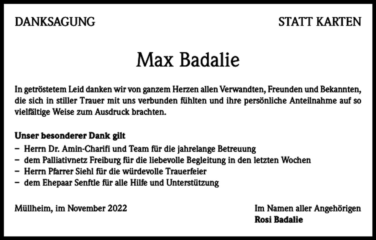 <p>DANKSAGUNG</p><p>STATT KARTEN</p><p>Max Badalie<br />In getröstetem Leid danken wir von ganzem Herzen allen Verwandten, Freunden und Bekannten,<br />die sich in stiller Trauer mit uns verbunden fühlten und ihre persönliche Anteilnahme auf so<br />vielfältige Weise zum Ausdruck brachten.<br />Unser besonderer Dank gilt<br />– Herrn Dr. Amin-Charifi und Team für die jahrelange Betreuung<br />– dem Palliativnetz Freiburg für die liebevolle Begleitung in den letzten Wochen<br />– Herrn Pfarrer Siehl für die würdevolle Trauerfeier<br />– dem Ehepaar Senftle für alle Hilfe und Unterstützung<br />Müllheim, im November 2022 Im Namen aller Angehörigen<br />Rosi Badalie</p>