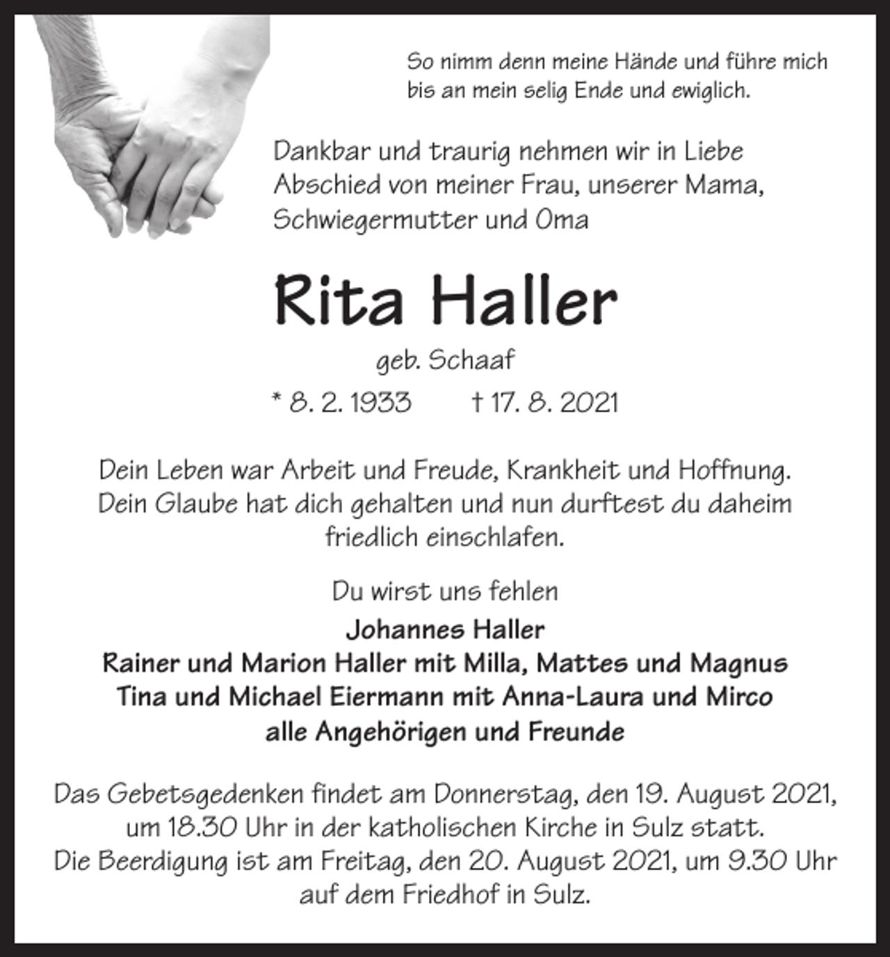 <p>So nimm denn meine Hände und führe mich<br />bis an mein selig Ende und ewiglich.</p><p>Dankbar und traurig nehmen wir in Liebe<br />­Abschied von meiner Frau, unserer Mama,<br />Schwiegermutter und Oma</p><p>Rita Haller</p><p>geb. Schaaf<br />* 8. 2. 1933 † 17. 8. 2021<br />Dein Leben war Arbeit und Freude, Krankheit und Hoffnung.<br />Dein Glaube hat dich gehalten und nun durftest du daheim<br />friedlich einschlafen.<br />Du wirst uns fehlen<br />Johannes Haller<br />Rainer und Marion Haller mit Milla, Mattes und Magnus<br />Tina und Michael Eiermann mit Anna-Laura und Mirco<br />alle Angehörigen und Freunde<br />Das Gebetsgedenken findet am Donnerstag, den 19. August 2021,<br />um 18.30 Uhr in der katholischen Kirche in Sulz statt.<br />Die Beerdigung ist am Freitag, den 20. August 2021, um 9.30 Uhr<br />auf dem Friedhof in Sulz.</p>
