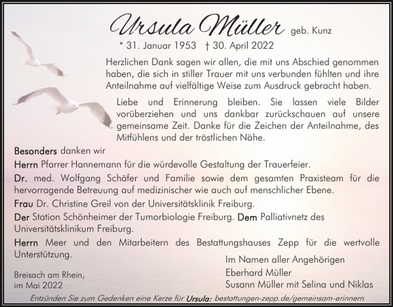 <p>Ursula Müller</p><p>geb. Kunz</p><p>* 31. Januar 1953 † 30. April 2022</p><p>Herzlichen Dank sagen wir allen, die mit uns Abschied genommen<br />haben, die sich in stiller Trauer mit uns verbunden fühlten und ihre<br />Anteilnahme auf vielfältige Weise zum Ausdruck gebracht haben.<br />Liebe und Erinnerung bleiben. Sie lassen viele Bilder<br />vorüberziehen und uns dankbar zurückschauen auf unsere<br />gemeinsame Zeit. Danke für die Zeichen der Anteilnahme, des<br />Mitfühlens und der tröstlichen Nähe.<br />danken wir<br />Pfarrer Hannemann für die würdevolle Gestaltung der Trauerfeier.<br />med. Wolfgang Schäfer und Familie sowie dem gesamten Praxisteam für die<br />hervorragende Betreuung auf medizinischer wie auch auf menschlicher Ebene.<br />Dr. Christine Greil von der Universitätsklinik Freiburg.<br />Station Schönheimer der Tumorbiologie Freiburg.<br />Palliativnetz des<br />Universitätsklinikum Freiburg.<br />Meer und den Mitarbeitern des Bestattungshauses Zepp für die wertvolle<br />Unterstützung.<br />Im Namen aller Angehörigen<br />Eberhard Müller<br />Breisach am Rhein,<br />Susann Müller mit Selina und Niklas<br />im Mai 2022<br />Entzünden Sie zum Gedenken eine Kerze für</p><p>bestattungen-zepp.de/gemeinsam-erinnern</p>