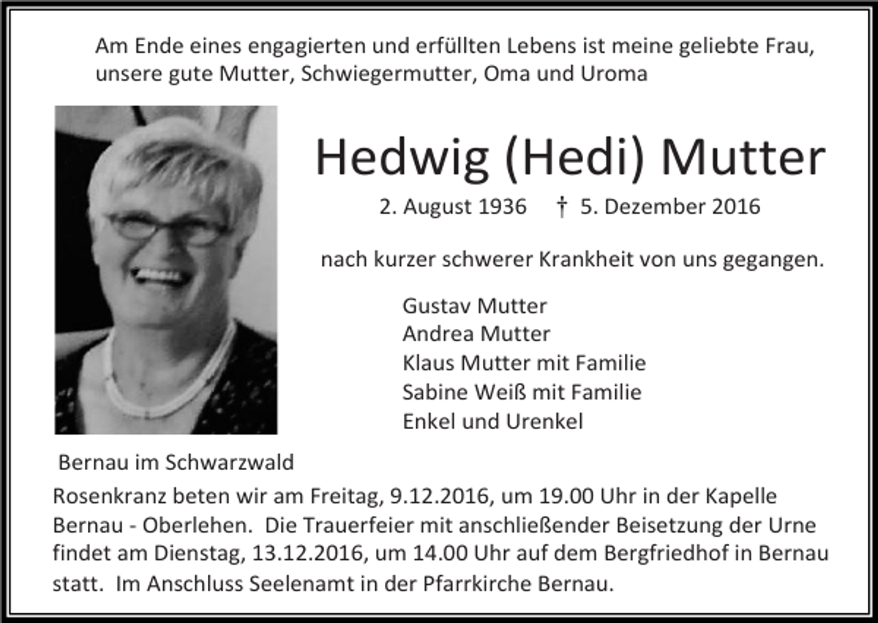 <p>Am Ende eines engagierten und erfüllten Lebens ist meine geliebte Frau,<br />unsere gute Mutter, Schwiegermutter, Oma und Uroma</p><p>Hedwig (Hedi) Mutter<br />2. August<br />Der Herr hat meinen geliebten<br />Mann 1936</p><p>† 5. Dezember 2016</p><p>nach kurzer schwerer Krankheit von uns gegangen.<br />Gustav Mutter<br />Andrea Mutter<br />Klaus Mutter mit Familie<br />*12.11.1943 + 24.09.2016 Sabine Weiß mit Familie<br />Enkel und Urenkel</p><p>Ehrfried Braun</p><p>Bernau im Schwarzwald<br />zu sich in<br />sein wir<br />letztes<br />geholt. um 19.00 Uhr in der Kapelle<br />Rosenkranz<br />beten<br />am Zuhause<br />Freitag, 9.12.2016,<br />Bernau - Oberlehen. Die Trauerfeier mit anschließender Beisetzung der Urne<br />findet am Dienstag, 13.12.2016, um 14.00 Uhr auf dem Bergfriedhof in Bernau<br />statt.Wir<br />Imnehmen<br />Anschluss<br />Seelenamt<br />in der Pfarrkirche<br />Bernau.<br />in Liebe<br />und Dankbarkeit<br />Abschied.</p>