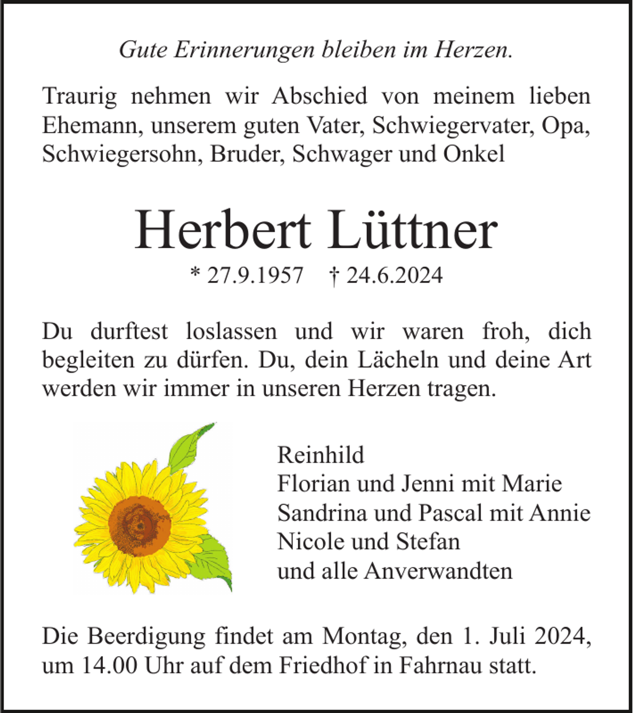 <p>Gute Erinnerungen bleiben im Herzen.<br />Traurig nehmen wir Abschied von meinem lieben<br />Ehemann, unserem guten Vater, Schwiegervater, Opa,<br />Schwiegersohn, Bruder, Schwager und Onkel</p><p>Herbert Lüttner<br />* 27.9.1957</p><p>† 24.6.2024</p><p>Du durftest loslassen und wir waren froh, dich<br />begleiten zu dürfen. Du, dein Lächeln und deine Art<br />werden wir immer in unseren Herzen tragen.<br />Reinhild<br />Florian und Jenni mit Marie<br />Sandrina und Pascal mit Annie<br />Nicole und Stefan<br />und alle Anverwandten<br />Die Beerdigung findet am Montag, den 1. Juli 2024,<br />um 14.00 Uhr auf dem Friedhof in Fahrnau statt.</p>