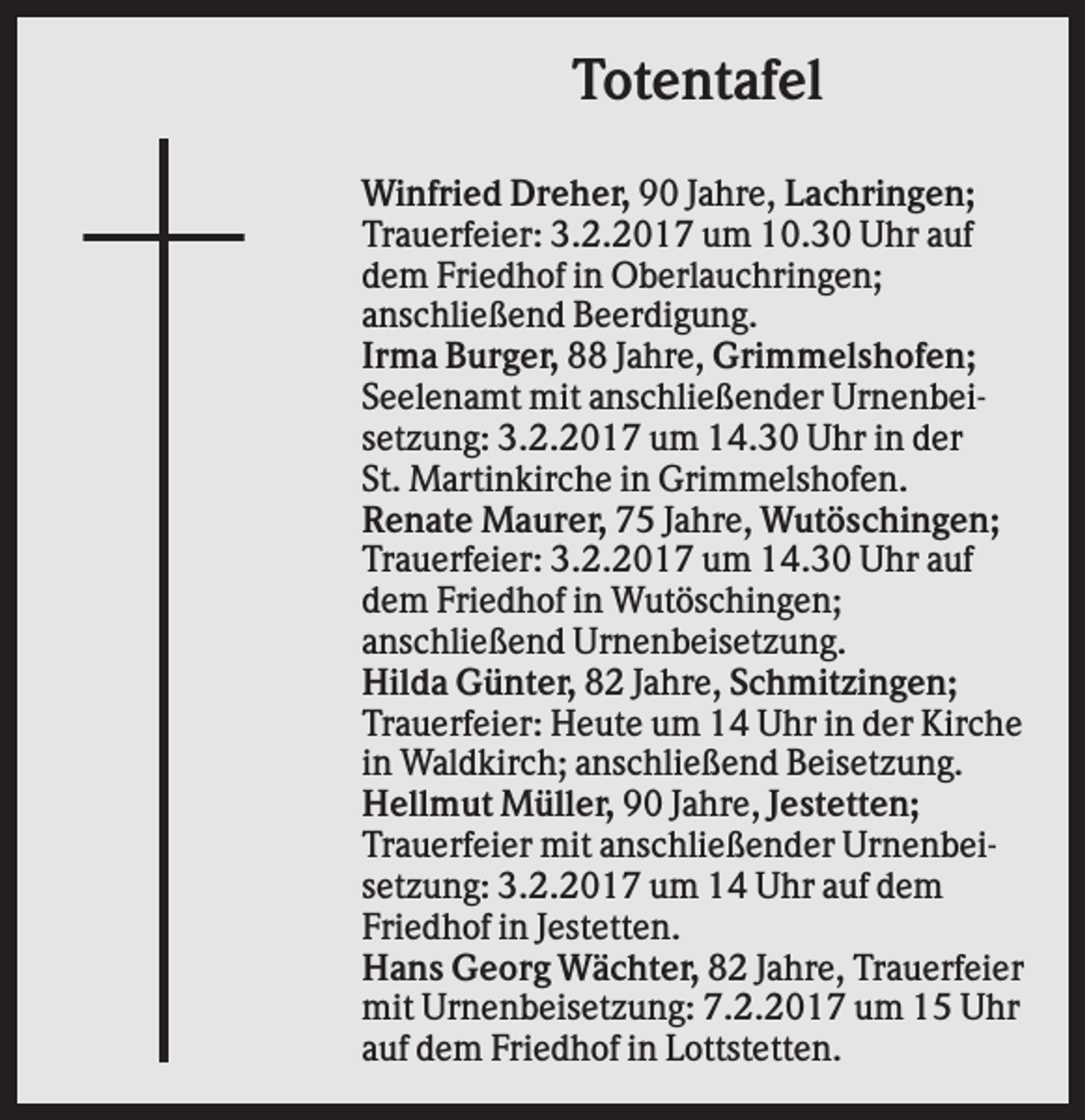 <p>Totentafel<br />Winfried Dreher, 90 Jahre, Lachringen;<br />Trauerfeier: 3.2.2017 um 10.30 Uhr auf<br />dem Friedhof in Oberlauchringen;<br />anschließend Beerdigung.<br />Irma Burger, 88 Jahre, Grimmelshofen;<br />Seelenamt mit anschließender Urnenbeisetzung: 3.2.2017 um 14.30 Uhr in der<br />St. Martinkirche in Grimmelshofen.<br />Renate Maurer, 75 Jahre, Wutöschingen;<br />Trauerfeier: 3.2.2017 um 14.30 Uhr auf<br />dem Friedhof in Wutöschingen;<br />anschließend Urnenbeisetzung.<br />Hilda Günter, 82 Jahre, Schmitzingen;<br />Trauerfeier: Heute um 14 Uhr in der Kirche<br />in Waldkirch; anschließend Beisetzung.<br />Hellmut Müller, 90 Jahre, Jestetten;<br />Trauerfeier mit anschließender Urnenbeisetzung: 3.2.2017 um 14 Uhr auf dem<br />Friedhof in Jestetten.<br />Hans Georg Wächter, 82 Jahre, Trauerfeier<br />mit Urnenbeisetzung: 7.2.2017 um 15 Uhr<br />auf dem Friedhof in Lottstetten.</p>