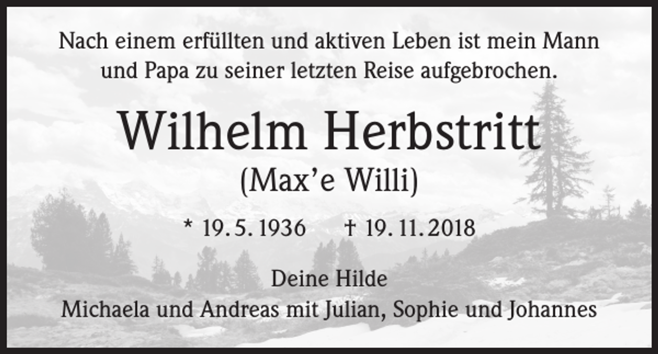 <p>Nach einem erfüllten und aktiven Leben ist mein Mann<br />und Papa zu seiner letzten Reise aufgebrochen.</p><p>Wilhelm Herbstritt<br />(Max’e Willi)</p><p>* 19. 5. 1936</p><p>† 19. 11. 2018</p><p>Deine Hilde<br />Michaela und Andreas mit Julian, Sophie und Johannes</p>