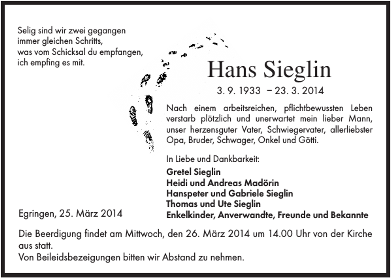 <p>Selig sind wir zwei gegangen<br />immer gleichen Schritts,<br />was vom Schicksal du empfangen,<br />ich empfing es mit.</p><p>Hans Sieglin<br />3. 9. 1933 – 23. 3. 2014<br />Nach einem arbeitsreichen, pflichtbewussten Leben<br />verstarb plötzlich und unerwartet mein lieber Mann,<br />unser herzensguter Vater, Schwiegervater, allerliebster<br />Opa, Bruder, Schwager, Onkel und Götti.</p><p>Egringen, 25. März 2014</p><p>In Liebe und Dankbarkeit:<br />Gretel Sieglin<br />Heidi und Andreas Madörin<br />Hanspeter und Gabriele Sieglin<br />Thomas und Ute Sieglin<br />Enkelkinder, Anverwandte, Freunde und Bekannte</p><p>Die Beerdigung findet am Mittwoch, den 26. März 2014 um 14.00 Uhr von der Kirche<br />aus statt.<br />Von Beileidsbezeigungen bitten wir Abstand zu nehmen.</p>