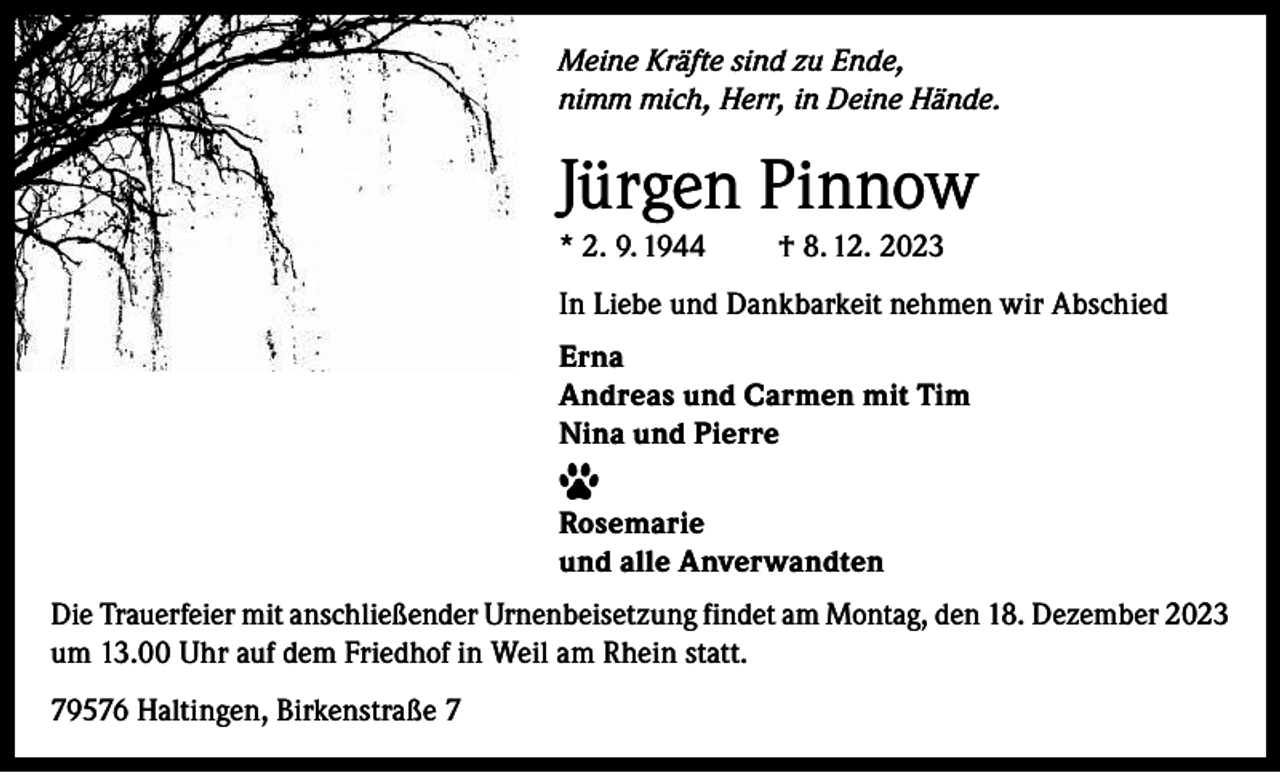 <p>Meine Kräfte sind zu Ende,<br />nimm mich, Herr, in Deine Hände.</p><p>Jürgen Pinnow<br />* 2. 9. 1944</p><p>† 8. 12. 2023</p><p>In Liebe und Dankbarkeit nehmen wir Abschied<br />Erna<br />Andreas und Carmen mit Tim<br />Nina und Pierre<br />Rosemarie<br />und alle Anverwandten<br />Die Trauerfeier mit anschließender Urnenbeisetzung findet am Montag, den 18. Dezember 2023<br />um 13.00 Uhr auf dem Friedhof in Weil am Rhein statt.<br />79576 Haltingen, Birkenstraße 7</p>