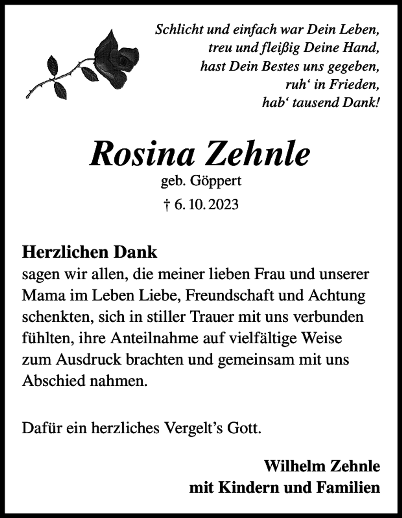 <p>Schlicht und einfach war Dein Leben,<br />treu und fleißig Deine Hand,<br />hast Dein Bestes uns gegeben,<br />ruh‘ in Frieden,<br />hab‘ tausend Dank!</p><p>Rosina Zehnle<br />geb. Göppert<br />† 6. 10. 2023</p><p>Herzlichen Dank<br />sagen wir allen, die meiner lieben Frau und unserer<br />Mama im Leben Liebe, Freundschaft und Achtung<br />schenkten, sich in stiller Trauer mit uns verbunden<br />fühlten, ihre Anteilnahme auf vielfältige Weise<br />zum Ausdruck brachten und gemeinsam mit uns<br />Abschied nahmen.<br />Dafür ein herzliches Vergelt’s Gott.<br />Wilhelm Zehnle<br />mit Kindern und Familien</p>