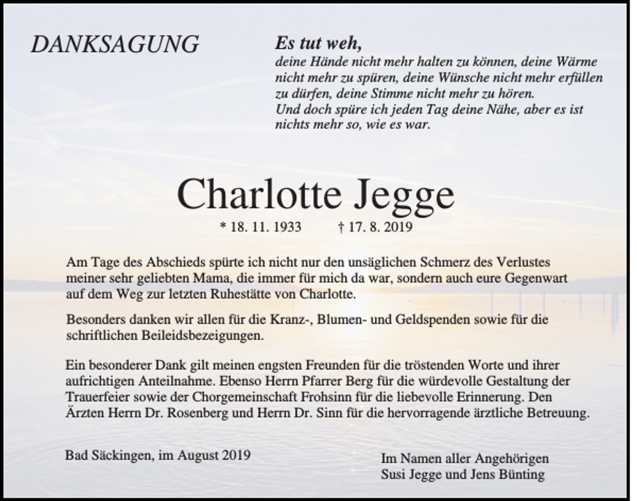 <p>DANKSAGUNG</p><p>Es tut weh,<br />deine Hände nicht mehr halten zu können, deine Wärme<br />nicht mehr zu spüren, deine Wünsche nicht mehr erfüllen<br />zu dürfen, deine Stimme nicht mehr zu hören.<br />Und doch spüre ich jeden Tag deine Nähe, aber es ist<br />nichts mehr so, wie es war.</p><p>Charlotte Jegge<br />* 18. 11. 1933</p><p>† 17. 8. 2019</p><p>Am Tage des Abschieds spürte ich nicht nur den unsäglichen Schmerz des Verlustes<br />meiner sehr geliebten Mama, die immer für mich da war, sondern auch eure Gegenwart<br />auf dem Weg zur letzten Ruhestätte von Charlotte.<br />Besonders danken wir allen für die Kranz-, Blumen- und Geldspenden sowie für die<br />schriftlichen Beileidsbezeigungen.<br />Ein besonderer Dank gilt meinen engsten Freunden für die tröstenden Worte und ihrer<br />aufrichtigen Anteilnahme. Ebenso Herrn Pfarrer Berg für die würdevolle Gestaltung der<br />Trauerfeier sowie der Chorgemeinschaft Frohsinn für die liebevolle Erinnerung. Den<br />Ärzten Herrn Dr. Rosenberg und Herrn Dr. Sinn für die hervorragende ärztliche Betreuung.<br />Bad Säckingen, im August 2019</p><p>Im Namen aller Angehörigen<br />Susi Jegge und Jens Bünting</p>