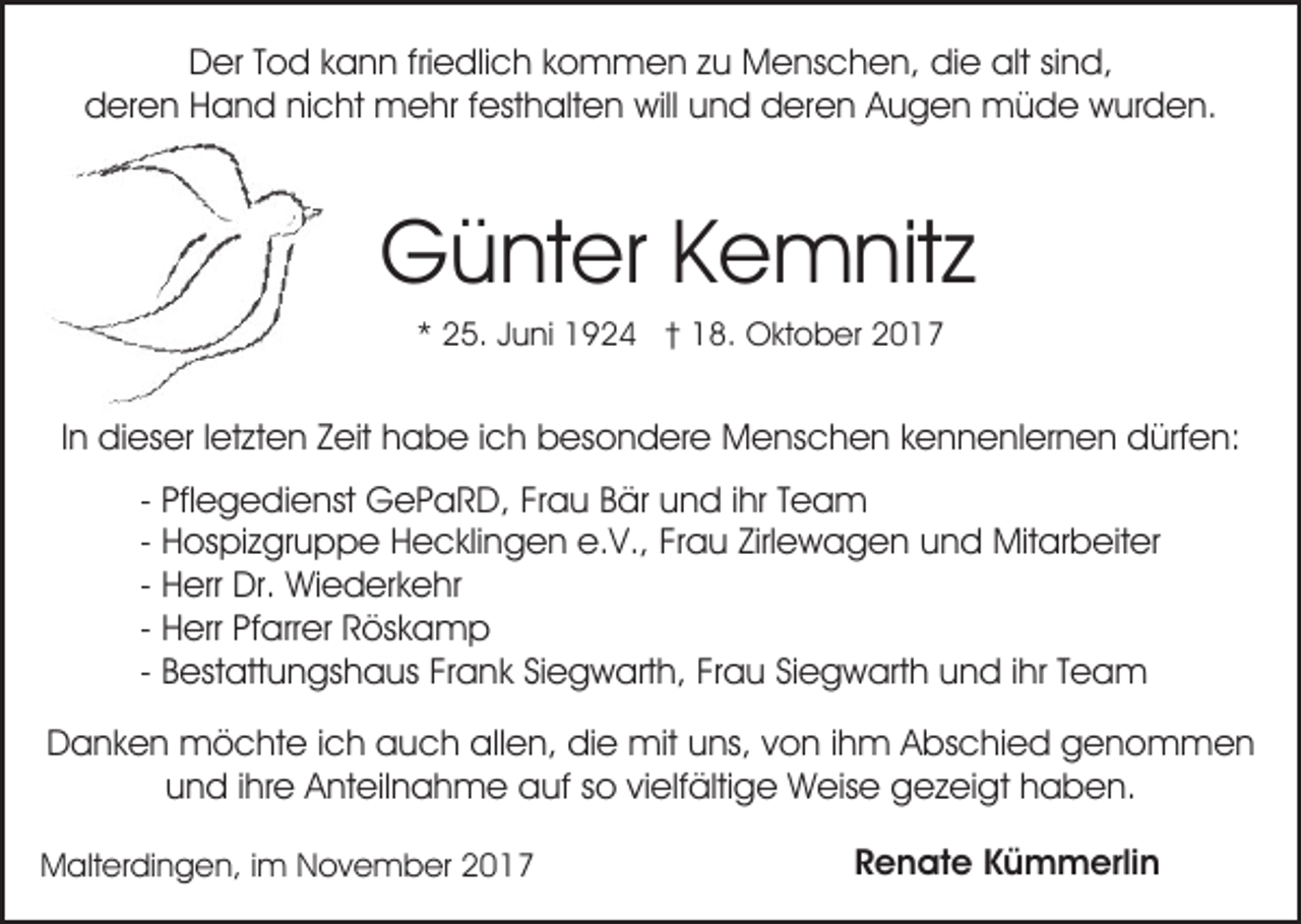 <p>DDer<br />er TTod<br />o d kkann<br />a n n frifriedlich<br />e dli c h kkommen<br />o m m e n zzu<br />u Menschen,<br />M e ns c h e n, die<br />di e alt<br />alt sind,<br />si n d,<br />dderen<br />er e n HHand<br />a n d ninicht<br />c ht mehr<br />m e h r festhalten<br />f est h alt e n will<br />will und<br />u n d deren<br />d ere n AAugen<br />u g e n müde<br />m ü d e wurden.<br />w ur d e n.</p><p>GGünter<br />ü nt er KKemnitz<br />e m nit z<br />** 25.<br />2 5. JJuni<br />u ni 1924<br />1 9 2 4 †† 18.<br />1 8. OOktober<br />kt o b er 22</p><p>IInn dieser<br />di es er lletzten<br />et zt e n Zeit<br />Z eit habe<br />h ab e i ich<br />c h bbesondere<br />es o n d er e Menschen<br />M e n s c h e n kennenlernen<br />k e n n e nl er n e n dürfen:<br />d ü rf e n:<br />- Pflegedienst<br />Pfl e g e di e nst GePaRD,<br />G e P a R D, Frau<br />Fr a u Bär<br />B är und<br />u n d iihr<br />hr Team<br />Tea m<br />e.V.,<br />Zirlewagen<br />- Hospizgruppe<br />H os pi z gr u p p e Hecklingen<br />H e c kli ng e n e.<br />V., FrFrau<br />a u Zirl<br />e w a g e n uund<br />n d Mitarbeiter<br />Mit ar b eit er<br />- Herr<br />H err Dr.<br />Dr. Wiederkehr<br />Wi e d er k e hr<br />- Herr<br />H err Pfarrer<br />Pf arr er Röskamp<br />R ös k a m p<br />- Bestattungshaus<br />B est att u n gs h a us Frank<br />Fr a nk Siegwarth,<br />Si e g w art h, Frau<br />Fr a u Siegwarth<br />Si e g w art h uund<br />n d i ihr<br />hr TTeam<br />ea m<br />DDanken<br />a n k e n möchte<br />m ö c ht e i ich<br />c h aauch<br />u c h allen,<br />all e n, die<br />di e mit<br />mit uuns,<br />ns, vvon<br />o n i ihm<br />h m AAbschied<br />bs c hi e d genommen<br />genom men<br />uund<br />n d i ihre<br />hr e Anteilnahme<br />A nt eil n a h m e auf<br />a uf sso<br />o vivielfältige<br />elf älti g e Weise<br />W eis e gezeigt<br />g e z ei gt hhaben.<br />a b e n.<br />MMalterdingen,<br />alt er di n g e n, i im<br />m NNovember<br />o v e m b er</p><p>Renate<br />R e n at e KKümmerlin<br />ü m m erli n</p>