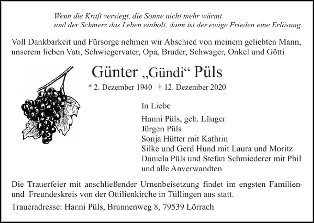 <p>Wenn die Kraft versiegt, die Sonne nicht mehr wärmt<br />und der Schmerz das Leben einholt, dann ist der ewige Frieden eine Erlösung.</p><p>Voll Dankbarkeit und Fürsorge nehmen wir Abschied von meinem geliebten Mann,<br />unserem lieben Vati, Schwiegervater, Opa, Bruder, Schwager, Onkel und Götti</p><p>Günter „Gündi“ Püls<br />* 2. Dezember 1940 † 12. Dezember 2020</p><p>In Liebe<br />Hanni Püls, geb. Läuger<br />Jürgen Püls<br />Sonja Hütter mit Kathrin<br />Silke und Gerd Hund mit Laura und Moritz<br />Daniela Püls und Stefan Schmiederer mit Phil<br />und alle Anverwandten<br />Die Trauerfeier mit anschließender Urnenbeisetzung findet im engsten Familienund Freundeskreis von der Ottilienkirche in Tüllingen aus statt.<br />Traueradresse: Hanni Püls, Brunnenweg 8, 79539 Lörrach</p>