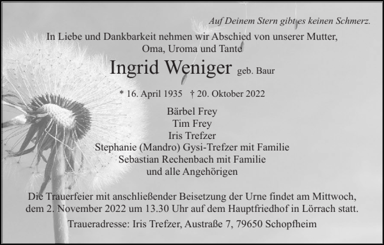 <p>Auf Deinem Stern gibt es keinen Schmerz.</p><p>In Liebe und Dankbarkeit nehmen wir Abschied von unserer Mutter,<br />Oma, Uroma und Tante</p><p>Ingrid Weniger geb. Baur<br />* 16. April 1935 † 20. Oktober 2022</p><p>Bärbel Frey<br />Tim Frey<br />Iris Trefzer<br />Stephanie (Mandro) Gysi-Trefzer mit Familie<br />Sebastian Rechenbach mit Familie<br />und alle Angehörigen<br />Die Trauerfeier mit anschließender Beisetzung der Urne findet am Mittwoch,<br />dem 2. November 2022 um 13.30 Uhr auf dem Hauptfriedhof in Lörrach statt.<br />Traueradresse: Iris Trefzer, Austraße 7, 79650 Schopfheim</p>