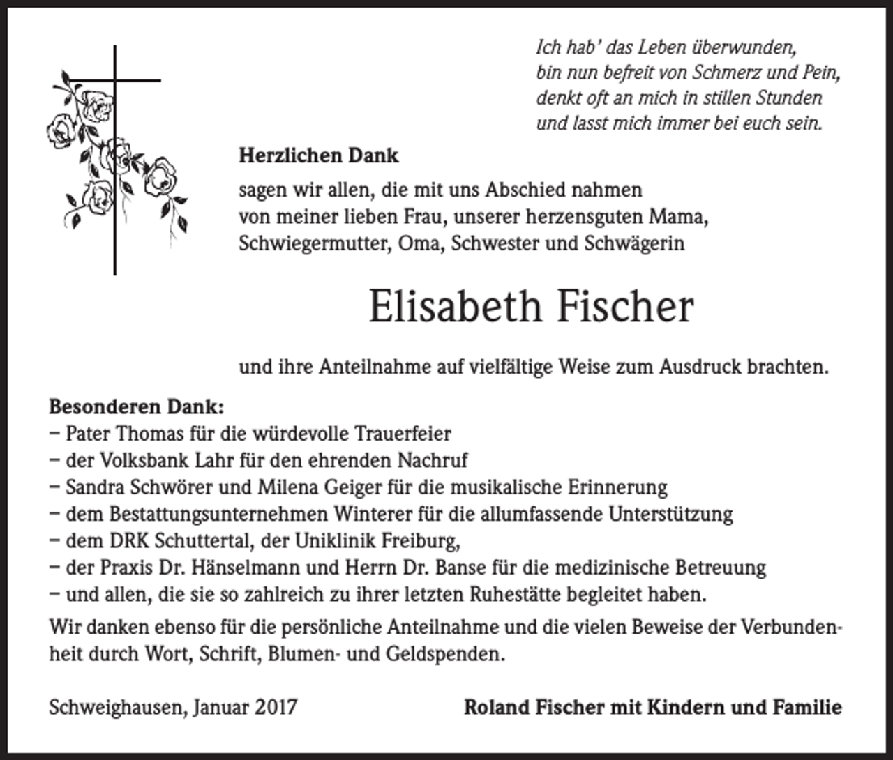 <p>Ich hab’ das Leben überwunden,<br />bin nun befreit von Schmerz und Pein,<br />denkt oft an mich in stillen Stunden<br />und lasst mich immer bei euch sein.</p><p>Herzlichen Dank<br />sagen wir allen, die mit uns Abschied nahmen<br />von meiner lieben Frau, unserer herzensguten Mama,<br />Schwiegermutter, Oma, Schwester und Schwägerin</p><p>Elisabeth Fischer<br />und ihre Anteilnahme auf vielfältige Weise zum Ausdruck brachten.<br />Besonderen Dank:<br />– Pater Thomas für die würdevolle Trauerfeier<br />– der Volksbank Lahr für den ehrenden Nachruf<br />– Sandra Schwörer und Milena Geiger für die musikalische Erinnerung<br />– dem Bestattungsunternehmen Winterer für die allumfassende Unterstützung<br />– dem DRK Schuttertal, der Uniklinik Freiburg,<br />– der Praxis Dr. Hänselmann und Herrn Dr. Banse für die medizinische Betreuung<br />– und allen, die sie so zahlreich zu ihrer letzten Ruhestätte begleitet haben.<br />Wir danken ebenso für die persönliche Anteilnahme und die vielen Beweise der Verbundenheit durch Wort, Schrift, Blumen- und Geldspenden.<br />Schweighausen, Januar 2017</p><p>Roland Fischer mit Kindern und Familie</p>