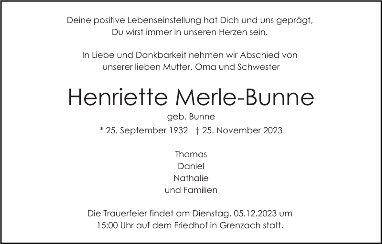 <p>Deine positive Lebenseinstellung hat Dich und uns geprägt,<br />Du wirst immer in unseren Herzen sein.<br />In Liebe und Dankbarkeit nehmen wir Abschied von<br />unserer lieben Mutter, Oma und Schwester</p><p>Henriette Merle-Bunne<br />geb. Bunne<br />* 25. September 1932 † 25. November 2023<br />Thomas<br />Daniel<br />Nathalie<br />und Familien<br />Die Trauerfeier findet am Dienstag, 05.12.2023 um<br />15:00 Uhr auf dem Friedhof in Grenzach statt.</p>