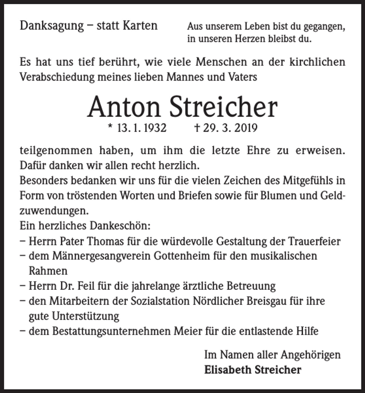 <p>Danksagung – statt Karten</p><p>us unserem Leben bist du gegangen,<br />A<br />in unseren Herzen bleibst du.</p><p>Es hat uns tief berührt, wie viele Menschen an der kirchlichen<br />Verabschiedung meines lieben Mannes und Vaters</p><p>Anton Streicher<br />* 13. 1. 1932</p><p>† 29. 3. 2019</p><p>teilgenommen haben, um ihm die letzte Ehre zu erweisen.<br />Dafür danken wir allen recht herzlich.<br />Besonders bedanken wir uns für die vielen Zeichen des Mitgefühls in<br />Form von tröstenden Worten und Briefen sowie für Blumen und Geldzuwendungen.<br />Ein herzliches Dankeschön:<br />– Herrn Pater Thomas für die würdevolle Gestaltung der Trauerfeier<br />– dem Männergesangverein Gottenheim für den musikalischen<br />Rahmen<br />– Herrn Dr. Feil für die jahrelange ärztliche Betreuung<br />– den Mitarbeitern der Sozialstation Nördlicher Breisgau für ihre<br />gute Unterstützung<br />– dem Bestattungsunternehmen Meier für die entlastende Hilfe<br />Im Namen aller Angehörigen<br />Elisabeth Streicher</p>