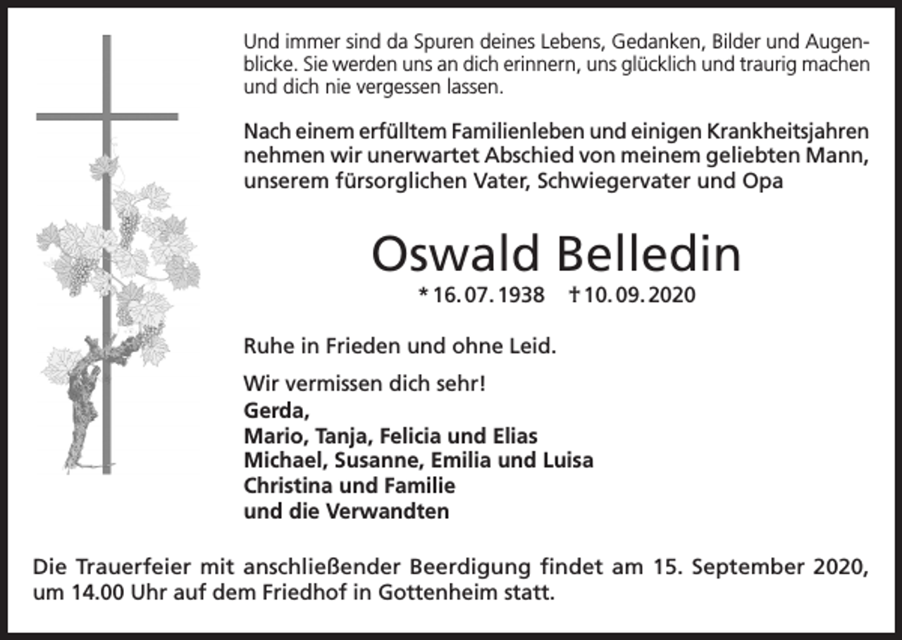 <p>Und immer sind da Spuren deines Lebens, Gedanken, Bilder und Augenblicke. Sie werden uns an dich erinnern, uns glücklich und traurig machen<br />und dich nie vergessen lassen.</p><p>Nach einem erfülltem Familienleben und einigen Krankheitsjahren<br />nehmen wir unerwartet Abschied von meinem geliebten Mann,<br />unserem fürsorglichen Vater, Schwiegervater und Opa</p><p>Oswald Belledin<br />* 16. 07. 1938</p><p>† 10. 09. 2020</p><p>Ruhe in Frieden und ohne Leid.<br />Wir vermissen dich sehr!<br />Gerda,<br />Mario, Tanja, Felicia und Elias<br />Michael, Susanne, Emilia und Luisa<br />Christina und Familie<br />und die Verwandten<br />Die Trauerfeier mit anschließender Beerdigung findet am 15. September 2020,<br />um 14.00 Uhr auf dem Friedhof in Gottenheim statt.</p>