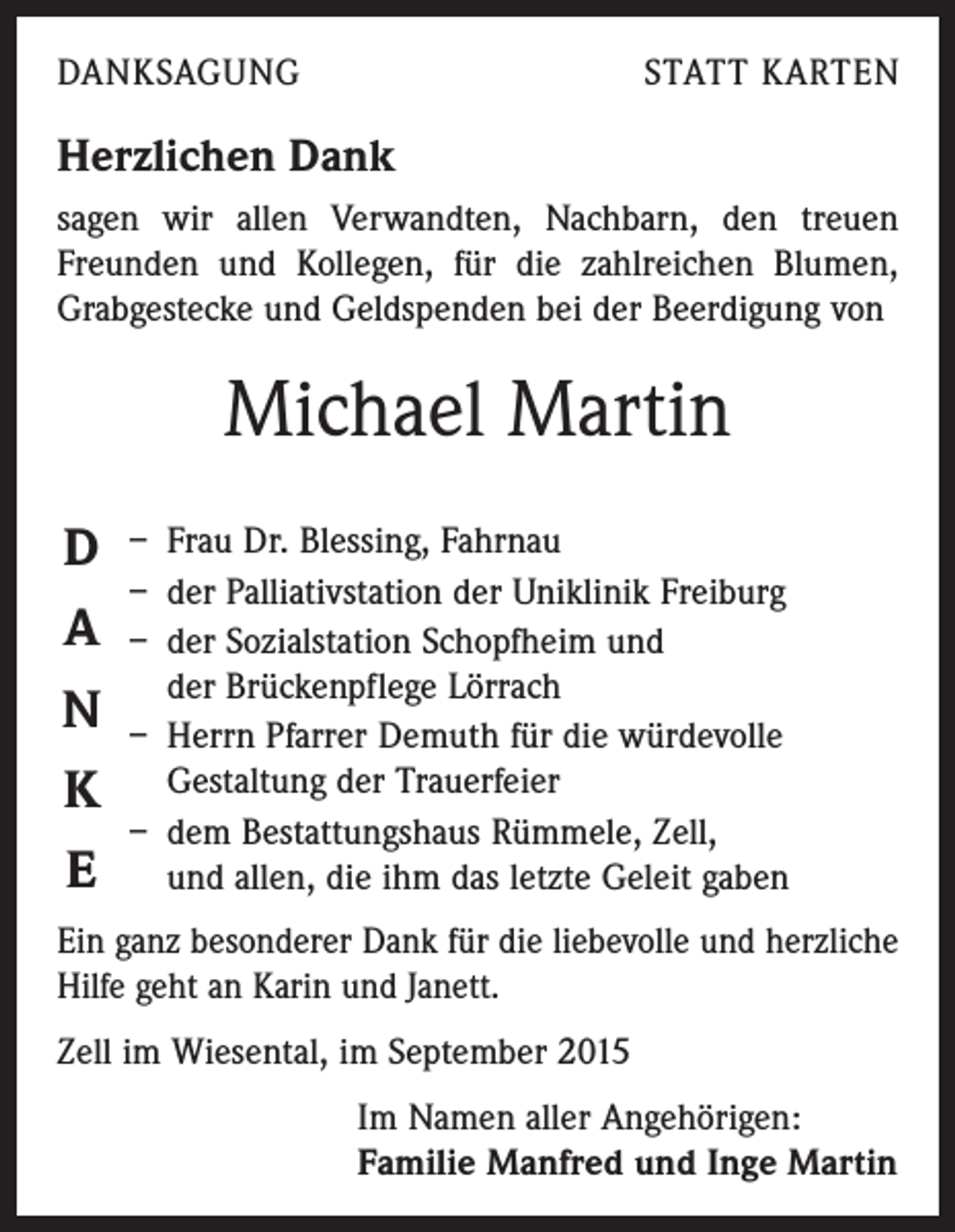 <p>DANKSAGUNG</p><p>STATT KARTEN</p><p>Herzlichen Dank<br />sagen wir allen Verwandten, Nachbarn, den treuen<br />Freunden und Kollegen, für die zahl­reichen Blumen,<br />Grabgestecke und Geldspenden bei der Beerdigung von</p><p>Michael Martin<br />D<br />A<br />N<br />K<br />E</p><p>– Frau Dr. Blessing, Fahrnau<br />– der Palliativstation der Uniklinik Freiburg<br />– der Sozialstation Schopfheim und<br />der Brückenpflege Lörrach<br />– Herrn Pfarrer Demuth für die würdevolle<br />­Gestaltung der Trauerfeier<br />– dem Bestattungshaus Rümmele, Zell,<br />und allen, die ihm das letzte Geleit gaben</p><p>Ein ganz besonderer Dank für die liebevolle und herzliche<br />Hilfe geht an Karin und Janett.<br />Zell im Wiesental, im September 2015</p><p>Im Namen aller Angehörigen:<br />Familie Manfred und Inge Martin</p>