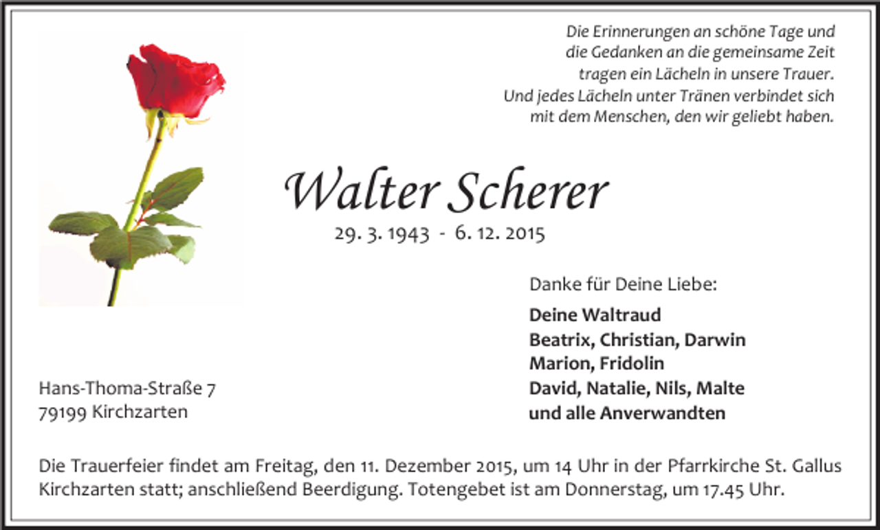 <p>Die Erinnerungen an schöne Tage und<br />die Gedanken an die gemeinsame Zeit<br />tragen ein Lächeln in unsere Trauer.<br />Und jedes Lächeln unter Tränen verbindet sich<br />mit dem Menschen, den wir geliebt haben.</p><p>Walter Scherer<br />29. 3. 1943 - 6. 12. 2015</p><p>Danke für Deine Liebe:</p><p>Hans-Thoma-Straße 9199 Kirchzarten</p><p>Deine Waltraud<br />Beatrix, Christian, Darwin<br />Marion, Fridolin<br />David, Natalie, Nils, Malte<br />und alle Anverwandten</p><p>Die Trauerfeier findet am Freitag, den 11. Dezember 2015, um 14 Uhr in der Pfarrkirche St. Gallus<br />Kirchzarten statt; anschließend Beerdigung. Totengebet ist am Donnerstag, um 17.45 Uhr.</p>