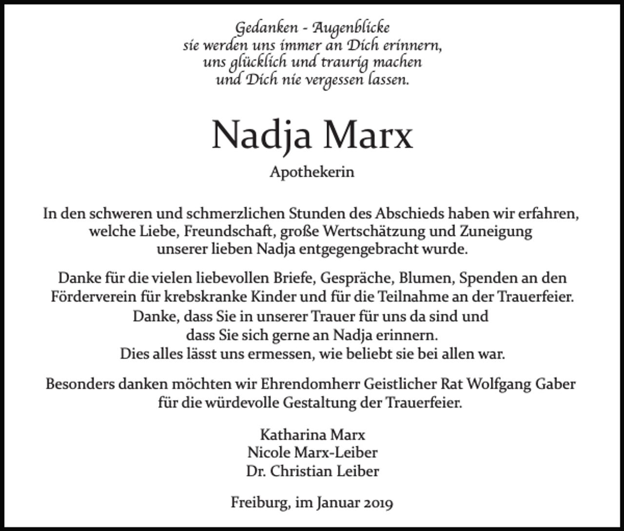 <p>Gedanken - Augenblicke<br />sie werden uns immer an Dich erinnern,<br />uns glücklich und traurig machen<br />und Dich nie vergessen lassen.</p><p>Nadja Marx<br />Apothekerin<br />In den schweren und schmerzlichen Stunden des Abschieds haben wir erfahren,<br />welche Liebe, Freundschaft, große Wertschätzung und Zuneigung<br />unserer lieben Nadja entgegengebracht wurde.<br />Danke für die vielen liebevollen Briefe, Gespräche, Blumen, Spenden an den<br />Förderverein für krebskranke Kinder und für die Teilnahme an der Trauerfeier.<br />Danke, dass Sie in unserer Trauer für uns da sind und<br />dass Sie sich gerne an Nadja erinnern.<br />Dies alles lässt uns ermessen, wie beliebt sie bei allen war.<br />Besonders danken möchten wir Ehrendomherr Geistlicher Rat Wolfgang Gaber<br />für die würdevolle Gestaltung der Trauerfeier.<br />Katharina Marx<br />Nicole Marx­Leiber<br />Dr. Christian Leiber<br />Freiburg, im Januar 2019</p>