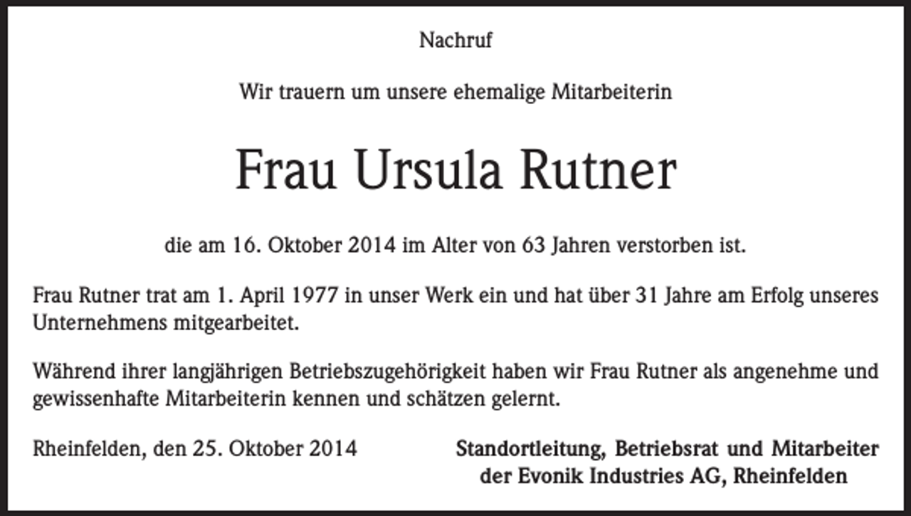 <p>Nachruf<br />Wir trauern um unsere ehemalige Mitarbeiterin</p><p>Frau Ursula Rutner<br />die am 16. Oktober 2014 im Alter von 63 Jahren verstorben ist.<br />Frau Rutner trat am 1. April 1977 in unser Werk ein und hat über 31 Jahre am Erfolg unseres<br />Unternehmens mitgearbeitet.<br />Während ihrer langjährigen Betriebszugehörigkeit haben wir Frau Rutner als angenehme und<br />gewissenhafte Mitarbeiterin kennen und schätzen gelernt.<br />Rheinfelden, den 25. Oktober 2014</p><p>Standortleitung, Betriebsrat und Mitarbeiter<br />der Evonik Industries AG, Rheinfelden</p>