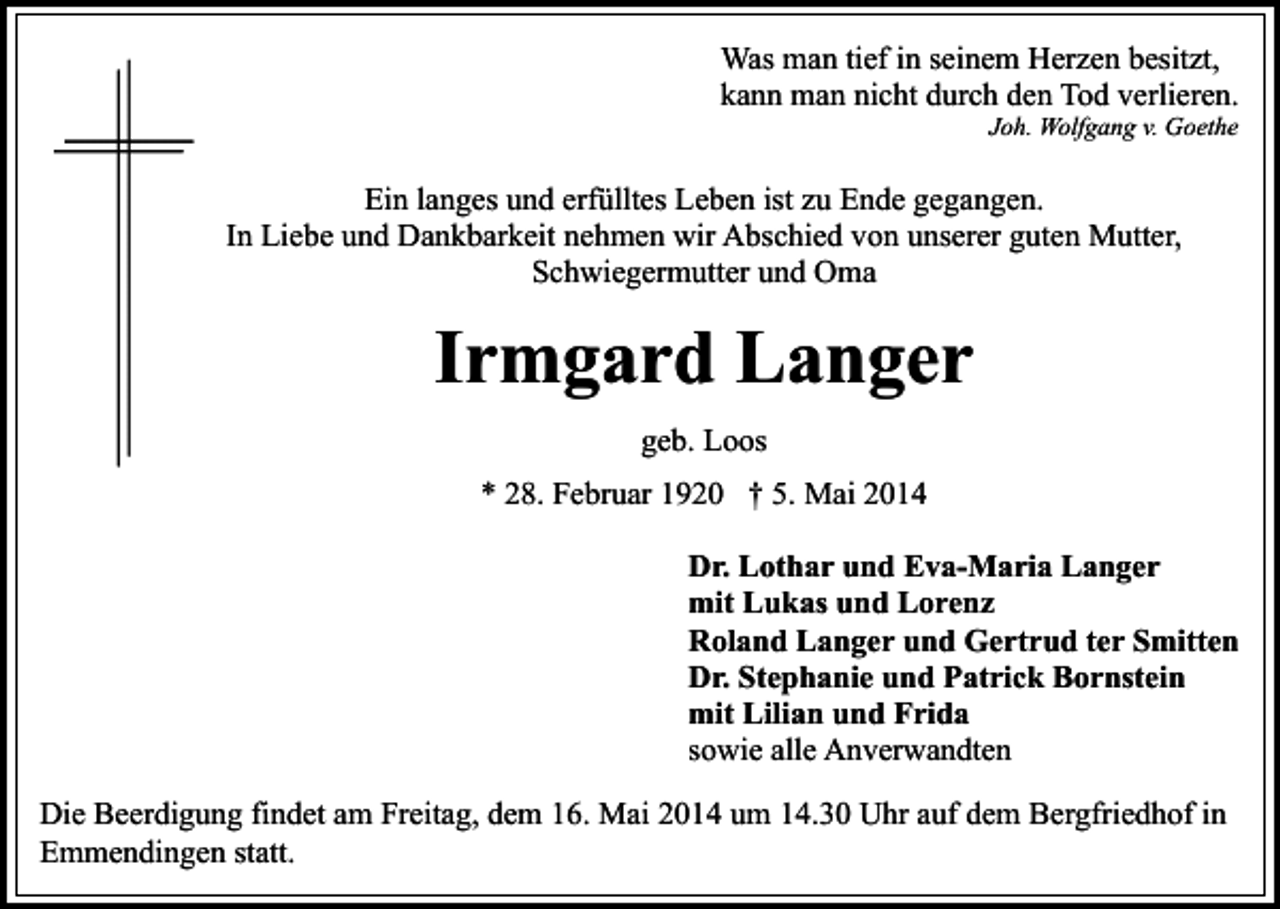 <p>Was man tief in seinem Herzen besitzt,<br />kann man nicht durch den Tod verlieren.<br />Joh. Wolfgang v. Goethe</p><p>Ein langes und erfülltes Leben ist zu Ende gegangen.<br />In Liebe und Dankbarkeit nehmen wir Abschied von unserer guten Mutter,<br />Schwiegermutter und Oma</p><p>Irmgard Langer<br />geb. Loos<br />* 28. Februar 1920 † 5. Mai 2014<br />Dr. Lothar und Eva-Maria Langer<br />mit Lukas und Lorenz<br />Roland Langer und Gertrud ter Smitten<br />Dr. Stephanie und Patrick Bornstein<br />mit Lilian und Frida<br />sowie alle Anverwandten<br />Die Beerdigung findet am Freitag, dem 16. Mai 2014 um 14.30 Uhr auf dem Bergfriedhof in<br />Emmendingen statt.</p>