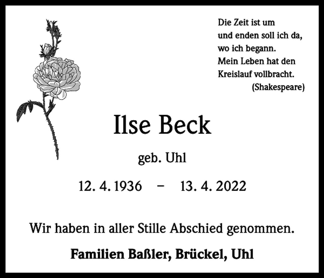 <p>Die Zeit ist um<br />und enden soll ich da,<br />wo ich begann.<br />Mein Leben hat den<br />Kreislauf vollbracht.<br />(Shakespeare)</p><p>Ilse Beck<br />geb. Uhl<br />12. 4. 1936 – 13. 4. 2022<br />Wir haben in aller Stille Abschied genommen.<br />Familien Baßler, Brückel, Uhl</p>