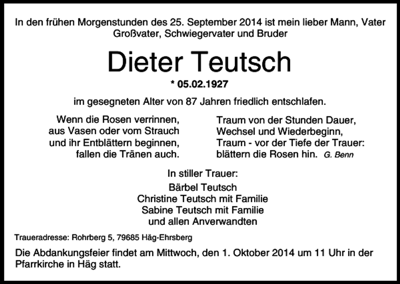 <p>In den frühen Morgenstunden des 25. September 2014 ist mein lieber Mann, Vater<br />Großvater, Schwiegervater und Bruder</p><p>Dieter Teutsch<br />* 05.02.1927</p><p>im gesegneten Alter von 87 Jahren friedlich entschlafen.<br />Wenn die Rosen verrinnen,<br />aus Vasen oder vom Strauch<br />und ihr Entblättern beginnen,<br />fallen die Tränen auch.</p><p>Traum von der Stunden Dauer,<br />Wechsel und Wiederbeginn,<br />Traum - vor der Tiefe der Trauer:<br />blättern die Rosen hin. G. Benn</p><p>In stiller Trauer:<br />Bärbel Teutsch<br />Christine Teutsch mit Familie<br />Sabine Teutsch mit Familie<br />und allen Anverwandten<br />Traueradresse: Rohrberg 5, 79685 Häg-Ehrsberg</p><p>Die Abdankungsfeier findet am Mittwoch, den 1. Oktober 2014 um 11 Uhr in der<br />Pfarrkirche in Häg statt.</p>