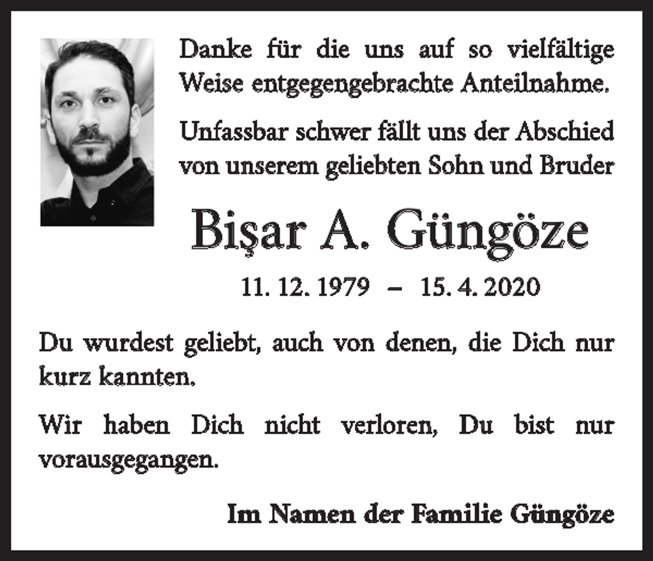 <p>Danke für die uns auf so vielfältige<br />Weise entgegengebrachte Anteilnahme.</p><p>Unfassbar schwer fällt uns der Abschied<br />von unserem geliebten Sohn und Bruder</p><p>Bişar A. Güngöze<br />11. 12. 1979 – 15. 4. 2020</p><p>Du wurdest geliebt, auch von denen, die Dich nur<br />kurz kannten.<br />Wir haben Dich nicht verloren, Du bist nur<br />vorausgegangen.</p><p>Im Namen der Familie Güngöze</p>