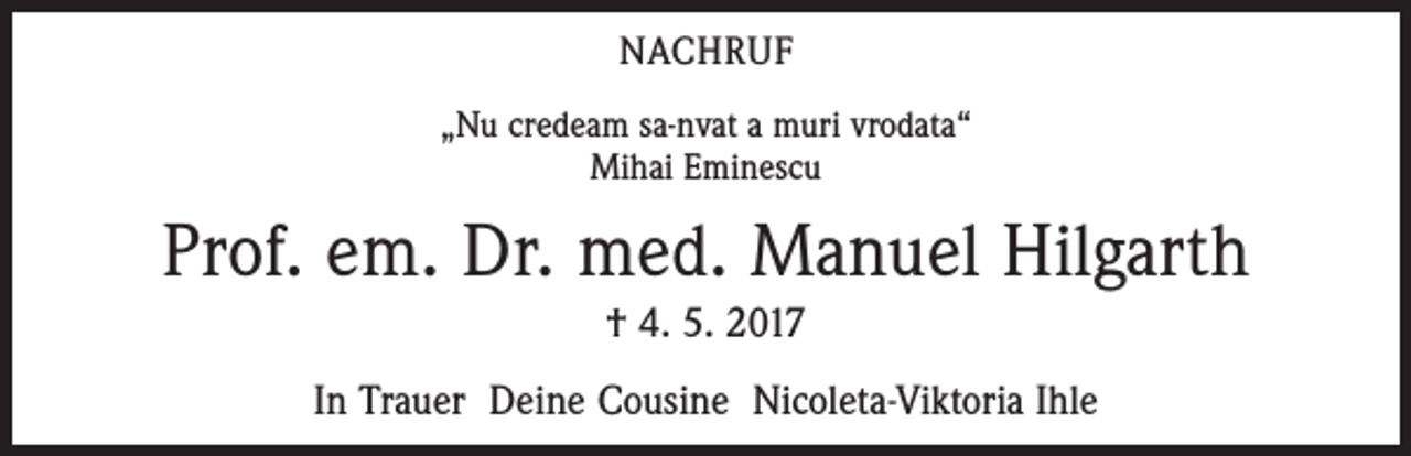 <p>NACHRUF<br />„Nu credeam sa-nvat a muri vrodata“<br />Mihai Eminescu</p><p>Prof. em. Dr. med. Manuel Hilgarth<br />† 4. 5. 2017<br />In Trauer Deine Cousine Nicoleta-Viktoria Ihle</p>