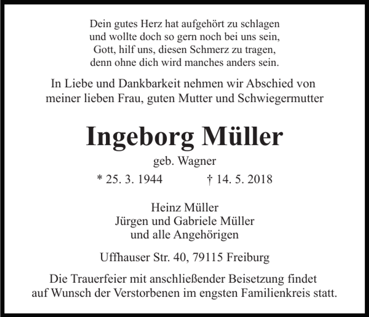 <p>DDein<br />ei n ggutes<br />ut es HHerz<br />er z hhat<br />at aaufgehört<br />uf g e h ört zzu<br />u sschlagen<br />c hl a g e n<br />u n d wollte<br />w ollt e ddoch<br />o c h sso<br />o ggern<br />er n nnoch<br />o c h bbei<br />ei uuns<br />ns ssein,<br />ei n,<br />und<br />GGott,<br />ott, hilf<br />ns, didiesen<br />es e n SSchmerz<br />c h m er z z zu<br />u trtragen,<br />a g e n,<br />hilfuuns,<br />dich<br />ddenn<br />e n n oohne<br />h n e di<br />c h wird<br />wir d manches<br />m a n c h es aanders<br />n d ers ssein.<br />ei n.</p><p>IInn Liebe<br />Li e b e und<br />u n d Dankbarkeit<br />D a n k b ar k eit nehmen<br />n e h m e n wir<br />wir Abschied<br />A bs c hi e d von<br />vo n<br />meiner<br />m ei n er lilieben<br />e b e n FrFrau,<br />a u, gguten<br />ut e n Mutter<br />M utt er und<br />u n d Schwiegermutter<br />S c h wi e g er m utt er</p><p>IIngeborg<br />n g e b o r g Müller<br />M üll e r<br />ggeb.<br />e b. Wagner<br />Wa g n er<br />** 225.<br />5. 3.<br />3. 11<br />†† 114.<br />4 . 5.<br />5.<br />HHeinz<br />ei n z Müller<br />M üll er<br />Jürgen<br />J ür g e n und<br />u n d Gabriele<br />G a bri el e Müller<br />M ül l er<br />u n d all<br />e Angehörigen<br />A n g e h öri g e n<br />und<br />alle<br />Uffhauser<br />Uff<br />h a us er Str.<br />Str.440,<br />0, 779115<br />9 5 Freiburg<br />Fr ei b ur g<br />Die<br />Di<br />e TrTrauerfeier<br />a u erf ei er mit<br />mit aanschließender<br />ns c h li e ß e n d er Beisetzung<br />B eis et z u n g findet<br />fi n det<br />a uf Wunsch<br />W u ns c h der<br />d er Verstorbenen<br />Verst or b e n e n iim<br />m eengsten<br />n gst e n Familienkreis<br />F a mili e n k r eis statt.<br />st att.<br />auf</p>