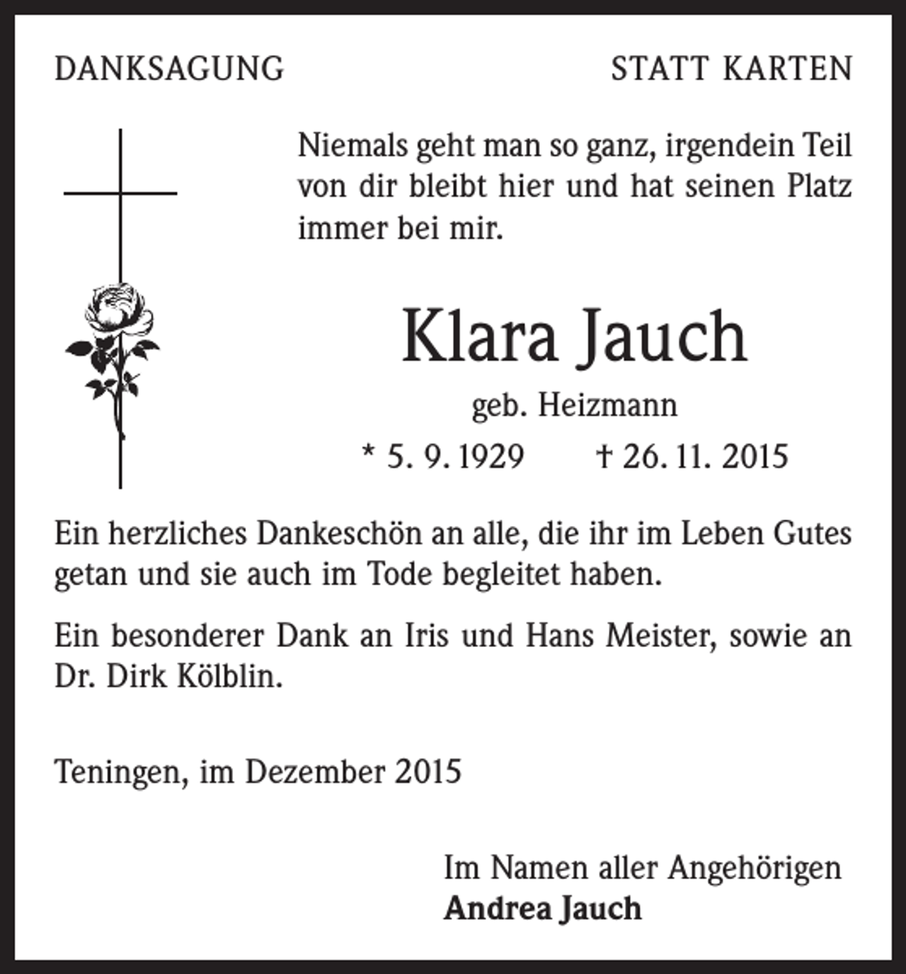 <p>DANKSAGUNG</p><p>STATT KARTEN</p><p>Niemals geht man so ganz, irgendein Teil<br />von dir bleibt hier und hat seinen Platz<br />immer bei mir.</p><p>Klara Jauch<br />geb. Heizmann<br />* 5. 9. 1929 † 26. 11. 2015<br />Ein herzliches Dankeschön an alle, die ihr im Leben Gutes<br />getan und sie auch im Tode begleitet haben.<br />Ein besonderer Dank an Iris und Hans Meister, sowie an<br />Dr. Dirk Kölblin.<br />Teningen, im Dezember 2015<br />Im Namen aller Angehörigen<br />Andrea Jauch</p>