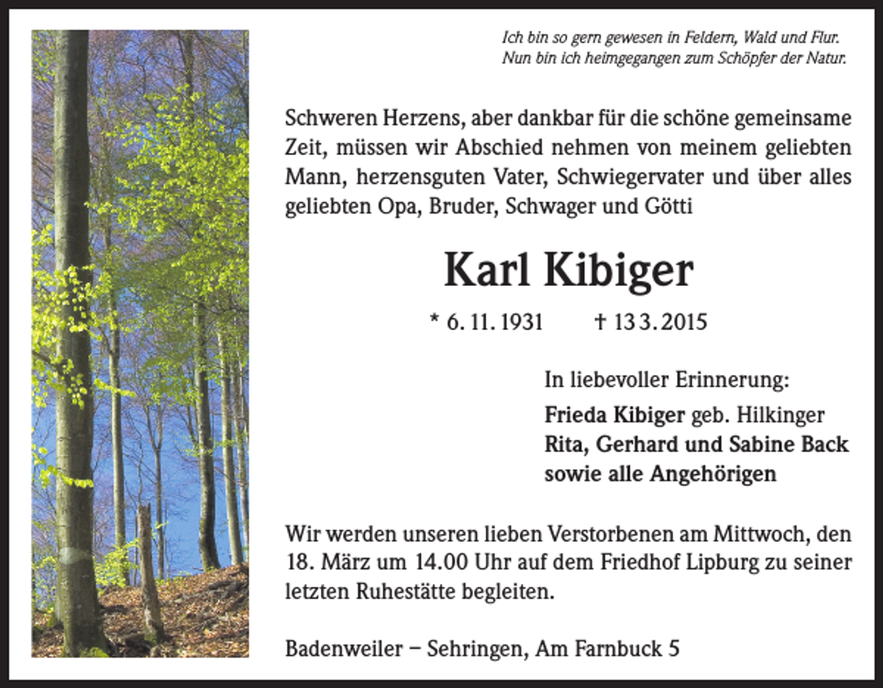 <p>Ich bin so gern gewesen in Feldern, Wald und Flur.<br />Nun bin ich heimgegangen zum Schöpfer der Natur.</p><p>Schweren Herzens, aber dankbar für die schöne gemeinsame<br />Zeit, müssen wir Abschied nehmen von meinem geliebten<br />Mann, herzensguten Vater, Schwiegervater und über alles<br />geliebten Opa, Bruder, Schwager und Götti</p><p>Karl Kibiger<br />* 6. 11. 1931</p><p>† 1. 2015</p><p>In liebevoller Erinnerung:<br />Frieda Kibiger geb. Hilkinger<br />Rita, Gerhard und Sabine Back<br />sowie alle Angehörigen<br />Wir werden unseren lieben Verstorbenen am Mittwoch, den<br />18. März um 14.00 Uhr auf dem Friedhof Lipburg zu seiner<br />letzten Ruhestätte begleiten.<br />Badenweiler – Sehringen, Am Farnbuck 5</p>