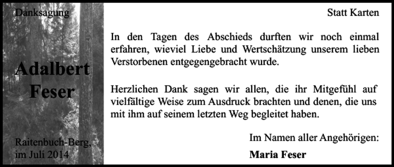 <p>Danksagung</p><p>Adalbert<br />Feser<br />Raitenbuch-Berg,<br />im Juli 2014</p><p>Statt Karten<br />In den Tagen des Abschieds durften wir noch einmal<br />erfahren, wieviel Liebe und Wertschätzung unserem lieben<br />Verstorbenen entgegengebracht wurde.<br />Herzlichen Dank sagen wir allen, die ihr Mitgefühl auf<br />vielfältige Weise zum Ausdruck brachten und denen, die uns<br />mit ihm auf seinem letzten Weg begleitet haben.<br />Im Namen aller Angehörigen:<br />Maria Feser</p>