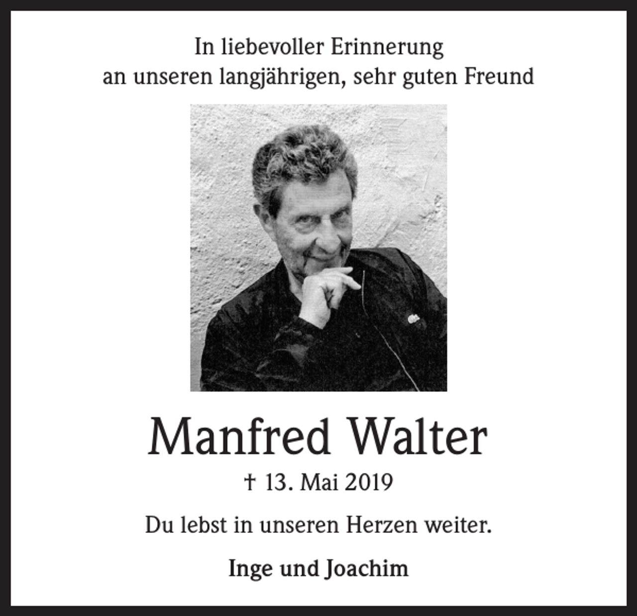 <p>In liebevoller Erinnerung<br />an unseren langjährigen, sehr guten Freund</p><p>Manfred Walter<br />† 13. Mai 2019</p><p>Du lebst in unseren Herzen weiter.<br />Inge und Joachim</p>
