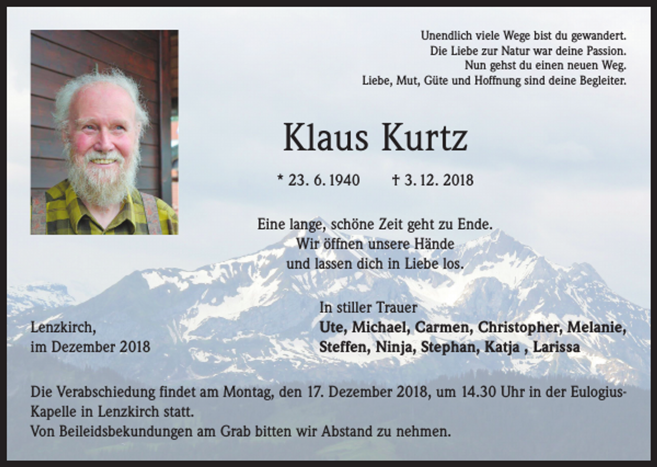 <p>Unendlich viele Wege bist du gewandert.<br />Die Liebe zur Natur war deine Passion.<br />Nun gehst du einen neuen Weg.<br />Liebe, Mut, Güte und Hoffnung sind deine Begleiter.</p><p>Klaus Kurtz<br />* 23. 6. 1940 † 3. 12. 2018<br />Eine lange, schöne Zeit geht zu Ende.<br />Wir öffnen unsere Hände<br />und lassen dich in Liebe los.</p><p>Lenzkirch,<br />im Dezember 2018</p><p>In stiller Trauer<br />Ute, Michael, Carmen, Christopher, Melanie,<br />Steffen, Ninja, Stephan, Katja , Larissa</p><p>Die Verabschiedung findet am Montag, den 17. Dezember 2018, um 14.30 Uhr in der EulogiusKapelle in Lenzkirch statt.<br />Von Beileidsbekundungen am Grab bitten wir Abstand zu nehmen.</p>
