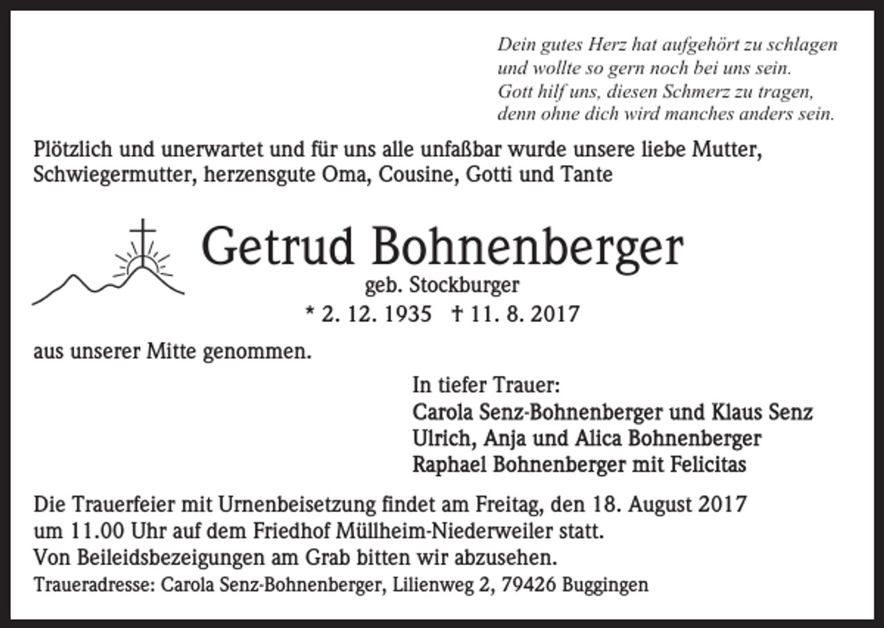 <p>D ei n ggutes<br />ut es HHerz<br />erz hhat<br />at aaufgehört<br />uf g e h ört zzuu sschlagen<br />c hl a g e n<br />Dein<br />und<br />u n d wollte<br />w ollt e sso<br />o ggern<br />er n nnoch<br />o c h bbei<br />ei uns<br />u ns ssein.<br />ei n.<br />G ott hilf<br />ns, didiesen<br />es e n SSchmerz<br />c h m erz zzuu tr<br />a g e n,<br />Gott<br />hilfuuns,<br />tragen,<br />denn<br />dich<br />d e n n oohne<br />h n e di<br />c h wird<br />wir d manches<br />m a n c h es anders<br />a n d ers ssein.<br />ei n.</p><p>Pl<br />öt zli c h uund<br />n d uunerwartet<br />n er w art e t und<br />u n d ffür<br />ür uns<br />u ns alle<br />all e unfaßbar<br />u nf a ß bar wurde<br />w ur d e unsere<br />u ns er e liliebe<br />e b e Mutter,<br />M utt er,<br />Plötzlich<br />Schwiegermutter,<br />S c h wi e g er m utt er, herzensgute<br />h er z e ns g ut e Oma,<br />O m a, Cousine,<br />C o usi n e, Gotti<br />G otti und<br />u n d Tante<br />T a nt e</p><p>GGetrud<br />etr u d BBohnenberger<br />o h n e n b er g er<br />ggeb.<br />e b. Stockburger<br />St o c k b ur g er<br />** 2.<br />2. 12.<br />1 2. †<br />† 11.<br />. 8.<br />8. 22</p><p>aaus<br />us unserer<br />u ns er er Mitte<br />Mitt e genommen.<br />g e n o m m e n.<br />In<br />I n ti<br />tiefer<br />ef er Trauer:<br />Tr a u er:</p><p>Di e Tr<br />Die<br />Trauerfeier<br />a u erf ei er mit<br />mit Ur<br />Urnenbeisetzung<br />n e n b eis et z u n g fifindet<br />n d et aam<br />m FFreitag,<br />r eit a g, den<br />d e n 18.<br />1 8. August<br />A u g ust 2017<br />20 1 7<br />u m 11.00<br />. Uhr<br />U hr aauf<br />uf ddem<br />e m FFriedhof<br />ri e d h of Müllheim-Niederweiler<br />M üll h ei m- Ni e d er w eil er statt.<br />st att.<br />um<br />VVon<br />o n BBeileidsbezeigungen<br />eil ei ds b e z ei g u n g e n am<br />a m Grab<br />Gr a b bitten<br />bitt e n wir<br />wir abzusehen.<br />a b z us e h e n.<br />Traueradresse:<br />Tr<br />a u er a dr ess e: Carola<br />C ar ol a SSenz-Bohnenberger,<br />e n z- B o h n e n b er g er, Lili<br />Lilienweg<br />e n w e g 2,2, 779426<br />9 4 2 6 BBuggingen<br />u g gi n g e n</p>