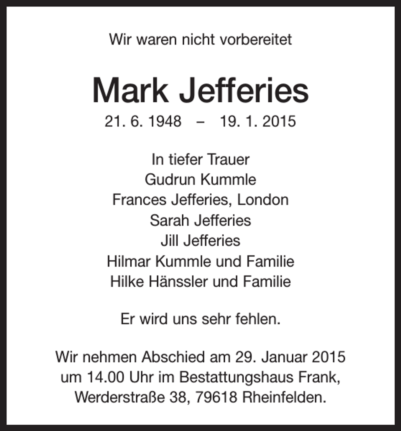 <p>Wir waren nicht vorbereitet</p><p>Mark Jefferies<br />21. 6. 1948 – 19. 1. 2015<br />In tiefer Trauer<br />Gudrun Kummle<br />Frances Jefferies, London<br />Sarah Jefferies<br />Jill Jefferies<br />Hilmar Kummle und Familie<br />Hilke Hänssler und Familie<br />Er wird uns sehr fehlen.<br />Wir nehmen Abschied am 29. Januar 2015<br />um 14.00 Uhr im Bestattungshaus Frank,<br />Werderstraße 38, 79618 Rheinfelden.</p>
