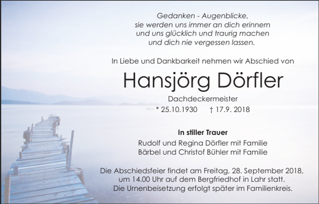 <p>Gedanken - Augenblicke,<br />sie werden uns immer an dich erinnern<br />und uns glücklich und traurig machen<br />und dich nie vergessen lassen.<br />In Liebe und Dankbarkeit nehmen wir Abschied von</p><p>Hansjörg Dörfler<br />Dachdeckermeister<br />* 25.10.1930<br />† 17.9. 2018<br />In stiller Trauer<br />Rudolf und Regina Dörfler mit Familie<br />Bärbel und Christof Bühler mit Familie<br />Die Abschiedsfeier findet am Freitag, 28. September 2018,<br />um 14.00 Uhr auf dem Bergfriedhof in Lahr statt.<br />Die Urnenbeisetzung erfolgt später im Familienkreis.</p>