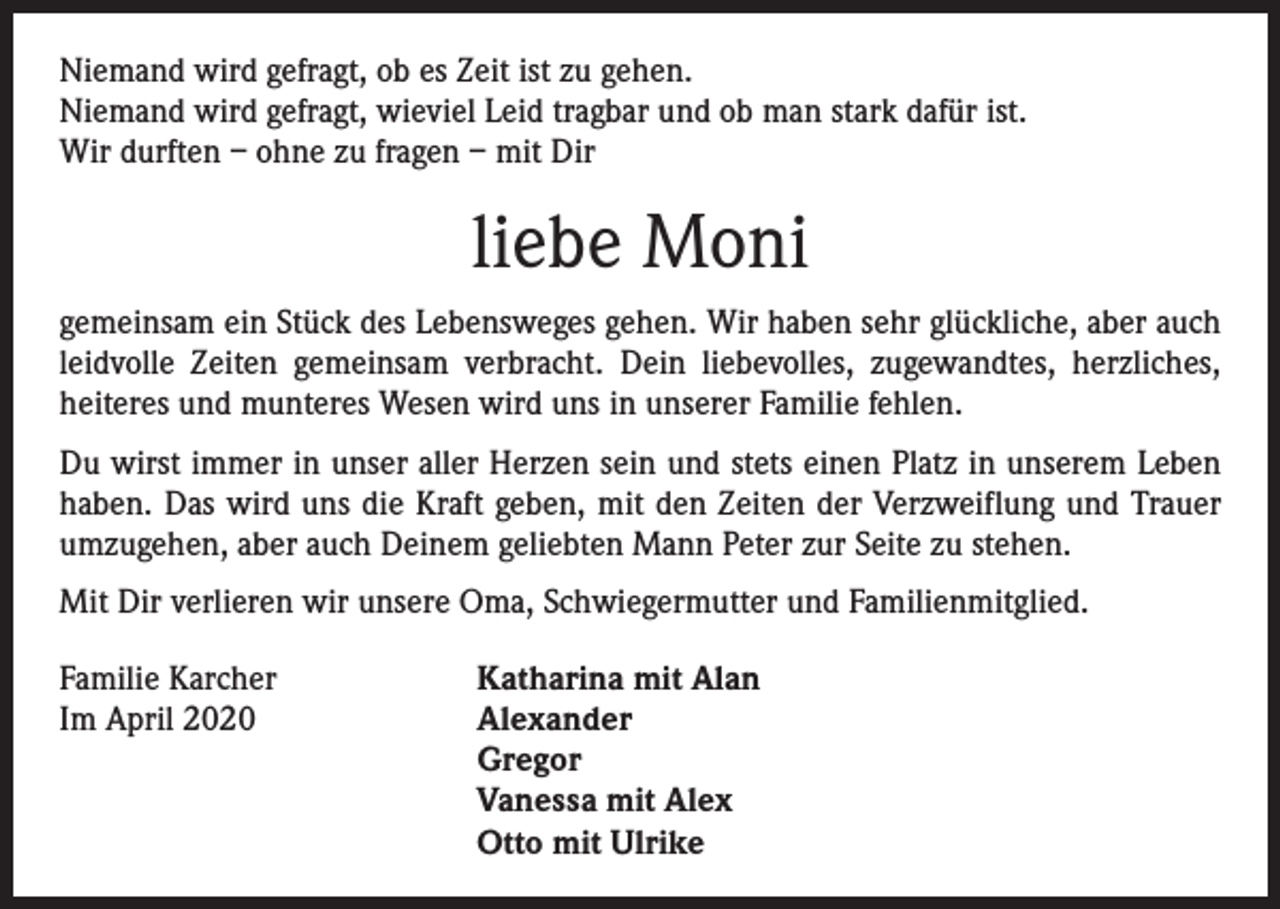<p>Niemand wird gefragt, ob es Zeit ist zu gehen.<br />Niemand wird gefragt, wieviel Leid tragbar und ob man stark dafür ist.<br />Wir durften – ohne zu fragen – mit Dir</p><p>liebe Moni<br />gemeinsam ein Stück des Lebensweges gehen. Wir haben sehr glückliche, aber auch<br />leidvolle Zeiten gemeinsam verbracht. Dein liebevolles, zugewandtes, herzliches,<br />heiteres und munteres Wesen wird uns in unserer Familie fehlen.<br />Du wirst immer in unser aller Herzen sein und stets einen Platz in unserem Leben<br />haben. Das wird uns die Kraft geben, mit den Zeiten der Verzweiflung und Trauer<br />umzugehen, aber auch Deinem geliebten Mann Peter zur Seite zu stehen.<br />Mit Dir verlieren wir unsere Oma, Schwiegermutter und Familienmitglied.<br />Familie Karcher<br />Im April 2020</p><p>Katharina mit Alan<br />Alexander<br />Gregor<br />Vanessa mit Alex<br />Otto mit Ulrike</p>
