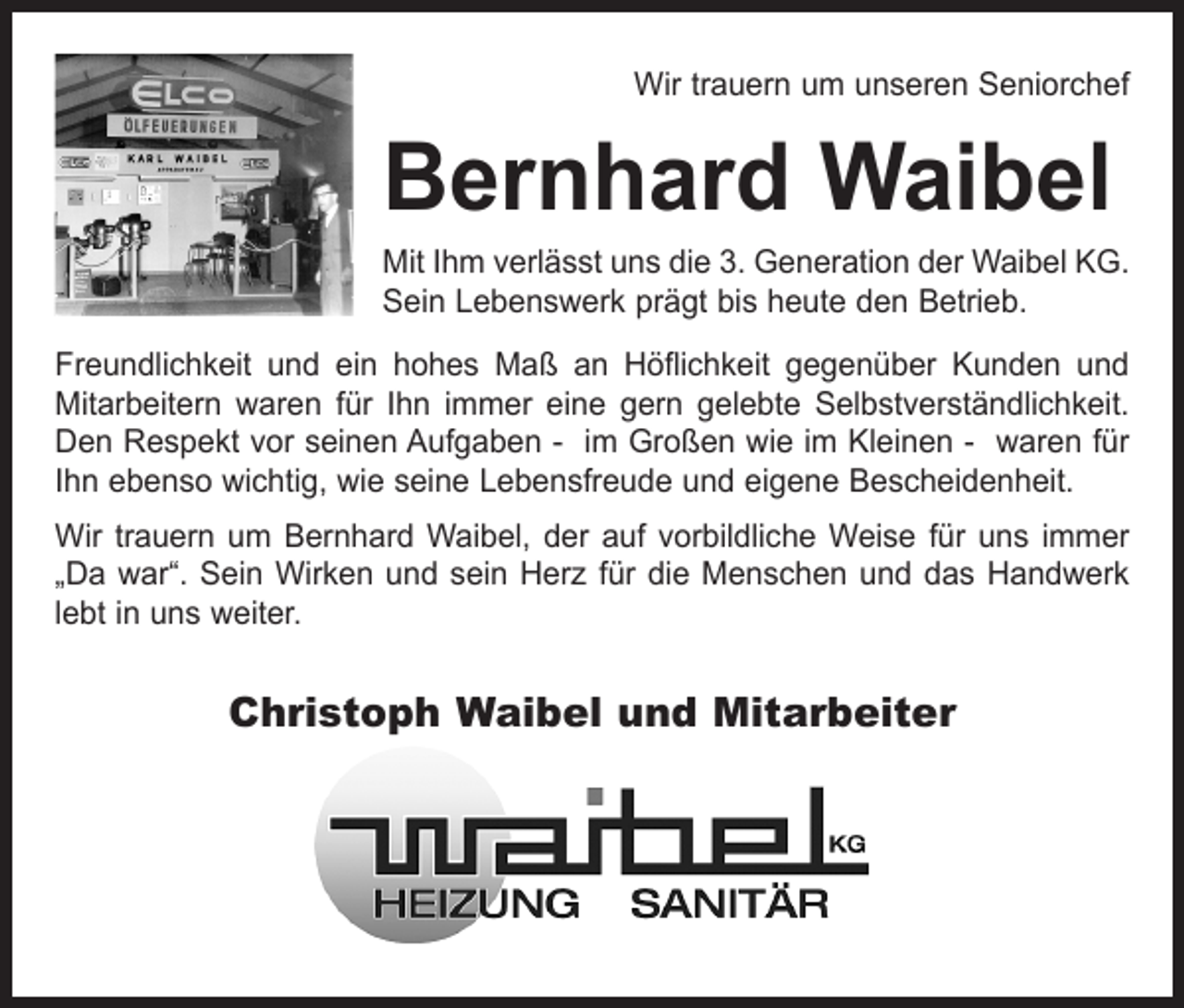 <p>Wir trauern um unseren Seniorchef</p><p>Bernhard Waibel</p><p>Mit Ihm verlässt uns die 3. Generation der Waibel KG.<br />Sein Lebenswerk prägt bis heute den Betrieb.<br />Freundlichkeit und ein hohes Maß an Höflichkeit gegenüber Kunden und<br />Mitarbeitern waren für Ihn immer eine gern gelebte Selbstverständlichkeit.<br />Den Respekt vor seinen Aufgaben - im Großen wie im Kleinen - waren für<br />Ihn ebenso wichtig, wie seine Lebensfreude und eigene Bescheidenheit.<br />Wir trauern um Bernhard Waibel, der auf vorbildliche Weise für uns immer<br />„Da war“. Sein Wirken und sein Herz für die Menschen und das Handwerk<br />lebt in uns weiter.</p><p>Christoph Waibel und Mitarbeiter</p>