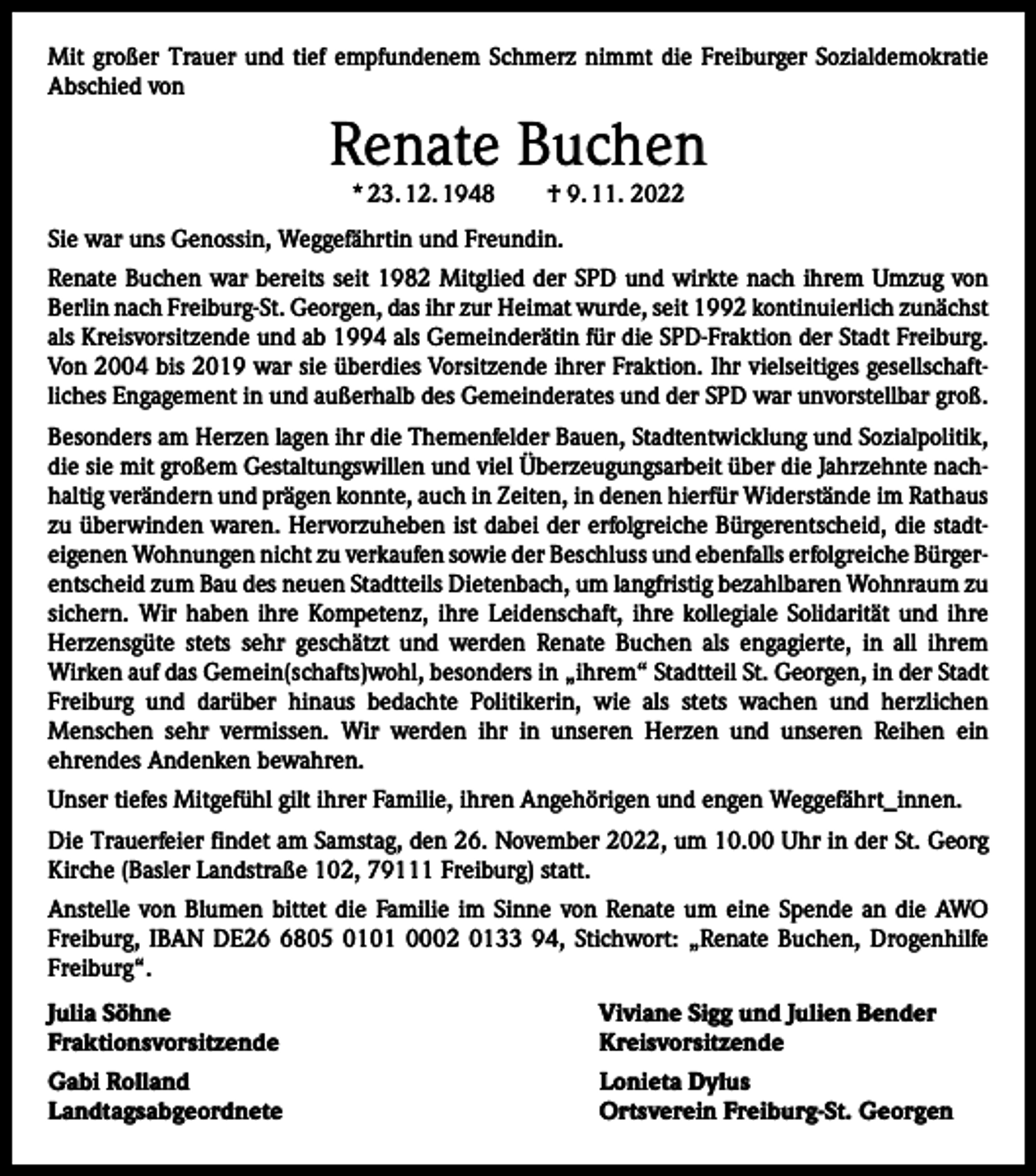 <p>Mit großer Trauer und tief empfundenem Schmerz nimmt die Freiburger Sozialdemokratie<br />Abschied von</p><p>Renate Buchen<br />* 23. 12. 1948 † 9. 11. 2022</p><p>Sie war uns Genossin, Weggefährtin und Freundin.<br />Renate Buchen war bereits seit 1982 Mitglied der SPD und wirkte nach ihrem Umzug von<br />Berlin nach Freiburg-St. Georgen, das ihr zur Heimat wurde, seit 1992 kontinuierlich ­zunächst<br />als Kreisvorsitzende und ab 1994 als Gemeinderätin für die SPD-Fraktion der Stadt Freiburg.<br />Von 2004 bis 2019 war sie überdies Vorsitzende ihrer Fraktion. Ihr vielseitiges gesellschaftliches Engagement in und außerhalb des Gemeinderates und der SPD war unvorstellbar groß.<br />Besonders am Herzen lagen ihr die Themenfelder Bauen, Stadtentwicklung und Sozialpolitik,<br />die sie mit großem Gestaltungswillen und viel Überzeugungsarbeit über die Jahrzehnte nachhaltig verändern und prägen konnte, auch in Zeiten, in denen hierfür Widerstände im Rathaus<br />zu überwinden waren. Hervorzuheben ist dabei der erfolgreiche Bürgerentscheid, die stadteigenen Wohnungen nicht zu verkaufen sowie der Beschluss und ebenfalls erfolgreiche Bürger­<br />entscheid zum Bau des neuen Stadtteils Dietenbach, um langfristig bezahlbaren Wohnraum zu<br />sichern. Wir haben ihre Kompetenz, ihre Leidenschaft, ihre kollegiale Solidarität und ihre<br />Herzensgüte stets sehr geschätzt und werden Renate Buchen als engagierte, in all ihrem<br />­Wirken auf das Gemein(schafts)wohl, besonders in „ihrem“ Stadtteil St. Georgen, in der Stadt<br />Freiburg und darüber hinaus bedachte Politikerin, wie als stets wachen und herzlichen<br />­Menschen sehr vermissen. Wir werden ihr in unseren Herzen und unseren Reihen ein<br />­ehrendes Andenken bewahren.<br />Unser tiefes Mitgefühl gilt ihrer Familie, ihren Angehörigen und engen Weggefährt_innen.<br />Die Trauerfeier findet am Samstag, den 26. November 2022, um 10.00 Uhr in der St. Georg<br />Kirche (Basler Landstraße 102, 79111 Freiburg) statt.<br />Anstelle von Blumen bittet die Familie im Sinne von Renate um eine Spende an die AWO<br />­Freiburg, IBAN DE2805 0101 0002 0133 94, Stichwort: „Renate Buchen, Drogenhilfe<br />Freiburg“.<br />Julia Söhne<br />Viviane Sigg und Julien Bender<br />Fraktionsvorsitzende Kreisvorsitzende<br />Gabi Rolland<br />Landtagsabgeordnete</p><p>Lonieta Dylus<br />Ortsverein Freiburg-St. Georgen</p>