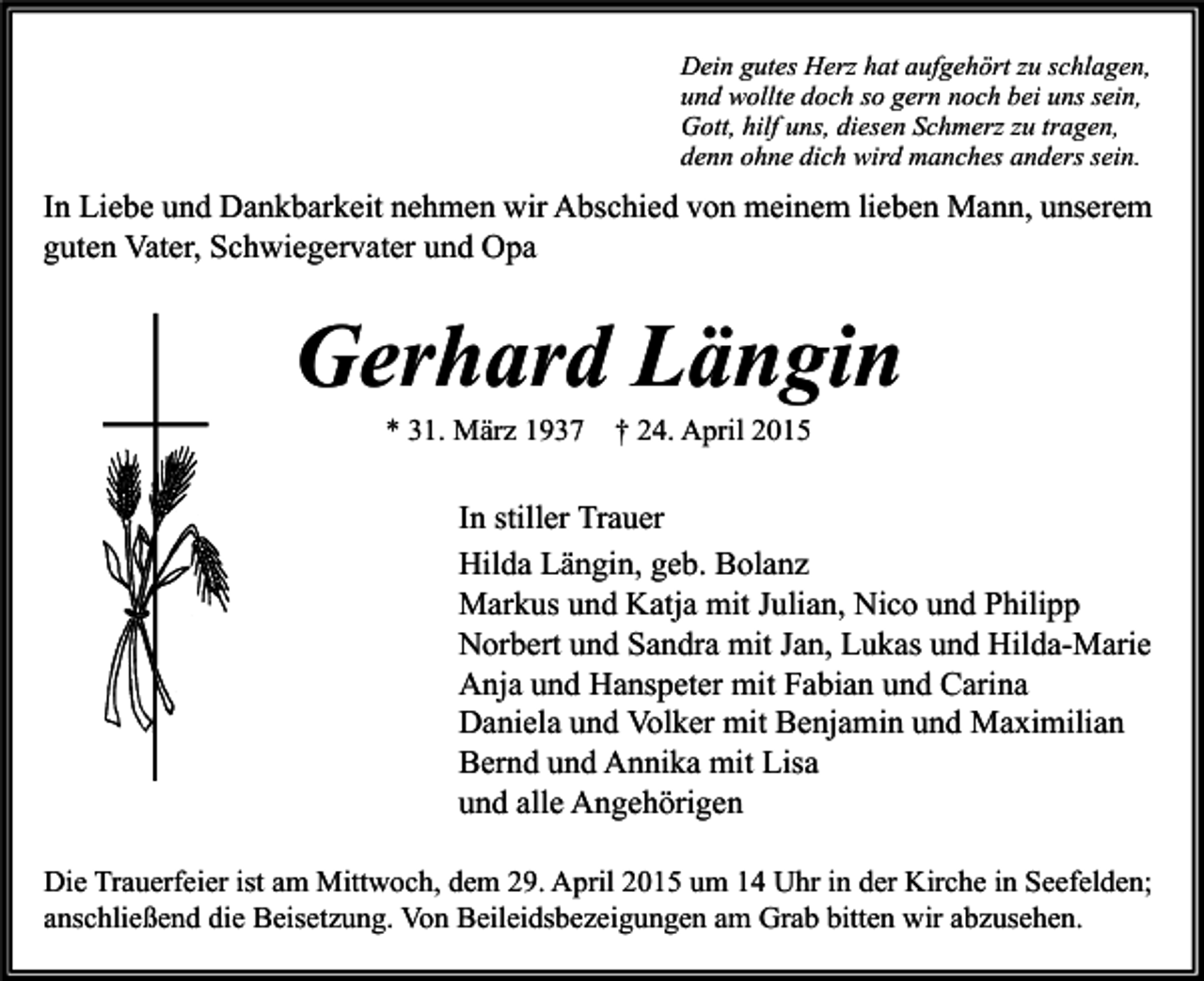 <p>Dein gutes Herz hat aufgehört zu schlagen,<br />und wollte doch so gern noch bei uns sein,<br />Gott, hilf uns, diesen Schmerz zu tragen,<br />denn ohne dich wird manches anders sein.</p><p>In Liebe und Dankbarkeit nehmen wir Abschied von meinem lieben Mann, unserem<br />guten Vater, Schwiegervater und Opa</p><p>Gerhard Längin<br />* 31. März 1937</p><p>† 24. April 2015</p><p>In stiller Trauer<br />Hilda Längin, geb. Bolanz<br />Markus und Katja mit Julian, Nico und Philipp<br />Norbert und Sandra mit Jan, Lukas und Hilda-Marie<br />Anja und Hanspeter mit Fabian und Carina<br />Daniela und Volker mit Benjamin und Maximilian<br />Bernd und Annika mit Lisa<br />und alle Angehörigen<br />Die Trauerfeier ist am Mittwoch, dem 29. April 2015 um 14 Uhr in der Kirche in Seefelden;<br />anschließend die Beisetzung. Von Beileidsbezeigungen am Grab bitten wir abzusehen.</p>