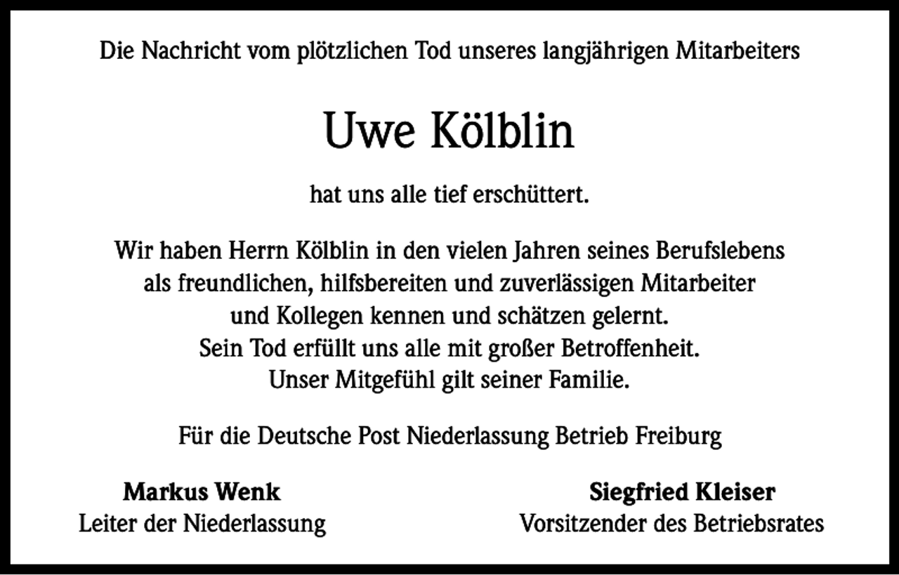 <p>Die Nachricht vom plötzlichen Tod unseres langjährigen Mitarbeiters</p><p>Uwe Kölblin<br />hat uns alle tief erschüttert.<br />Wir haben Herrn Kölblin in den vielen Jahren seines Berufslebens<br />als freundlichen, hilfsbereiten und zuverlässigen Mitarbeiter<br />und Kollegen kennen und schätzen gelernt.<br />Sein Tod erfüllt uns alle mit großer Betroffenheit.<br />Unser Mitgefühl gilt seiner Familie.<br />Für die Deutsche Post Niederlassung Betrieb Freiburg</p><p>Markus Wenk<br />Leiter der Niederlassung</p><p>Siegfried Kleiser<br />Vorsitzender des Betriebsrates</p>